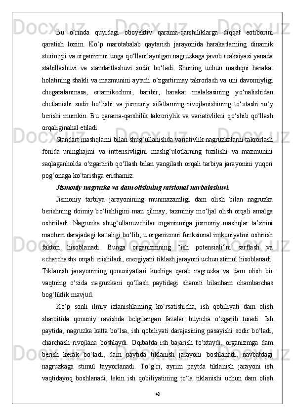 Bu   о ‘rinda   quyidagi   oboyektiv   qarama-qarshiliklarga   diqqat   eotiborini
qaratish   lozim.   K о ‘p   marotabalab   qaytarish   jarayonida   harakatlarning   dinamik
steriotipi va organizmni unga q о ‘llanilayotgan nagruzkaga javob reaksiyasi yanada
stabillashuvi   va   standartlashuvi   sodir   b о ‘ladi.   Shuning   uchun   mashqni   harakat
holatining shakli va mazmunini aytarli   о ‘zgartirmay takrorlash va uni davomiyligi
chegaralanmasa,   ertamikechmi,   baribir,   harakat   malakasining   y о ‘nalishidan
chetlanishi   sodir   b о ‘lishi   va   jismoniy   sifatlarning   rivojlanishining   t о ‘xtashi   r о ‘y
berishi   mumkin.   Bu   qarama-qarshilik   takroriylik  va   variativlikni   q о ‘shib  q о ‘llash
orqaliginahal etiladi. 
Standart mashqlarni bilan shug‘ullanishda variativlik nagruzkalarni takrorlash
fonida   uninghajmi   va   inttensivligini   mashg‘ulotlarning   tuzilishi   va   mazmunini
saqlaganholda   о ‘zgartirib q о ‘llash bilan yangilash orqali tarbiya jarayonini yuqori
pog‘onaga k о ‘tarishga erishamiz. 
Jismoniy nagruzka va dam olishning ratsional navbalashuvi. 
Jismoniy   tarbiya   jarayonining   munmazamligi   dam   olish   bilan   nagruzka
berishning doimiy b о ‘lishligini  man qilmay, taxminiy m о ‘ljal  olish orqali  amalga
oshiriladi.   Nagruzka   shug‘ullanuvchilar   organizmiga   jismoniy   mashqlar   ta’sirini
maolum darajadagi kattaligi b о ‘lib, u organizmni funksional imkoniyatini oshirish
faktori   hisoblanadi.   Bunga   organizmning   “ish   potensiali”ni   sarflash   va
«charchash» orqali erishiladi, energiyani tiklash jarayoni uchun stimul hisoblanadi.
Tiklanish   jarayonining   qonuniyatlari   kuchiga   qarab   nagruzka   va   dam   olish   bir
vaqtning   о ‘zida   nagruzkani   q о ‘llash   paytidagi   sharoiti   bilanham   chambarchas
bog‘liklik mavjud.
K о ‘p   sonli   ilmiy   izlanishlarning   k о ‘rsatishicha,   ish   qobiliyati   dam   olish
sharoitida   qonuniy   ravishda   belgilangan   fazalar   buyicha   о ‘zgarib   turadi.   Ish
paytida,  nagruzka  katta  b о ‘lsa,   ish  qobiliyati  darajasining  pasayishi   sodir   b о ‘ladi,
charchash   rivojlana   boshlaydi.   Oqibatda   ish   bajarish   t о ‘xtaydi,   organizmga   dam
berish   kerak   b о ‘ladi,   dam   paytida   tiklanish   jarayoni   boshlanadi,   navbatdagi
nagruzkaga   stimul   tayyorlanadi.   T о ‘g‘ri,   ayrim   paytda   tiklanish   jarayoni   ish
vaqtidayoq   boshlanadi,   lekin   ish   qobiliyatining   t о ‘la   tiklanishi   uchun   dam   olish
48 