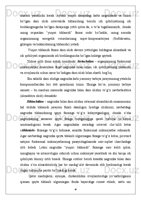 sharoiti   yaratilishi   kerak.   Aytarli   yuqori   darajadagi   katta   nagruzkada   va   lozim
b о ‘lgan   dam   olish   intervalida   tiklanishnig   borishi   ish   qobiliyatining   ish
boshlangungacha b о ‘lgan darajasiga yetib qolsa-da, u t о ‘la tugallanmaydi, chunki
uning   orqasidan   “yuqori   tiklanish”   fazasi   sodir   b о ‘ladiki,   uning   asosida
organizmning   energetik   resurslarining   super-konpensatsiyasi   (fosfokreatin,
glikogen va hokazolarning tiklanishi) yotadi.
  Yuqori tiklanish fazasi dam olish davom yettirilgan holdagina almashadi va
ish qobiliyati organizmda ish boshlanguncha b о ‘lgan holatga qaytadi.
Xulosa qilib shuni aytish mumkinki:   birinchidan   –   organizmning funksional
imkoniyatlari   dinamikasi   faqat   nagruzka   bilan   emas,   ish   qobiliyatining   tiklanishi
va rivojlanishi uchun zarur b о ‘ladigan dam olish bilan shartli bog‘liq. 
Shu sababli dam olishga nagruzka kabi jismoniy tarbiya jarayonining yetakchi
komponentlaridan   biri   deb   qarashimiz   lozim.   Shunga   k о ‘ra,   jismoniy   tarbiya
sanoati   –   bu   maolum   maonoda   nagruzka   bilan   dam   olishni   t о ‘g‘ri   navbatlashtira
(almashtira olish) demakdir.
Ikkinchidan  –  nagruzka bilan dam olishni ratsional almashtirish muammosini
hal   etishda   tiklanish   jarayoni   fazali   ekanligini   hisobga   olishimiz,   navbatdagi
nagruzka   tiklanishning   qaysi   fazasiga   t о ‘g‘ri   kelayotganligini,   chunki   о ‘sha
nagruzkaning   samarasi   qaysi   fazaga   tushganligiga   qarab   turlicha   b о ‘lishini
unutmasligimiz   kerak.   Agar   nagruzkalar   orasidagi   interval   ch о ‘zilib   ketsa
« tiklanish »   fazasiga   t о ‘g‘ri   kelmasa,   amalda   funksional   imkoniyatlar   oshmaydi.
Agar navbatdagi nagruzka qayta tiklanib ulgurmagan fazaga t о ‘g‘ri kelsa, pirovard
natijasi   funksional   imkoniyatlarning   pasayishigahamda   oxir-oqibat   charchashga
olib   keladi.   Lekin   nagruzka   “yuqori   tiklanish”   fazasiga   mos   kelib   qolsa,
uninghajmi va intensivligini oshirish uchun imkoniyat yaratiladi va shu tariqa ish
qobiliyati doimiy ortib boradi. Shunga eotibor berish kerakki nagruzka bilan dam
olishni   о ‘rin   almashtirilishi   har   bir   mashg‘ulot   davomida   olib   borilmasligi   kerak
degan tushuncha paydo b о ‘lmasligi kerak. 
  Qator   mashqlarni,   ayniqsa,   chidamlilikni   rivojlantirishga   y о ‘naltirilganini
qisman   qayta   tiklanib   ulgurmagan   fonda   bajarishga   ruxsat   etiladi,   xatto   uni
49 