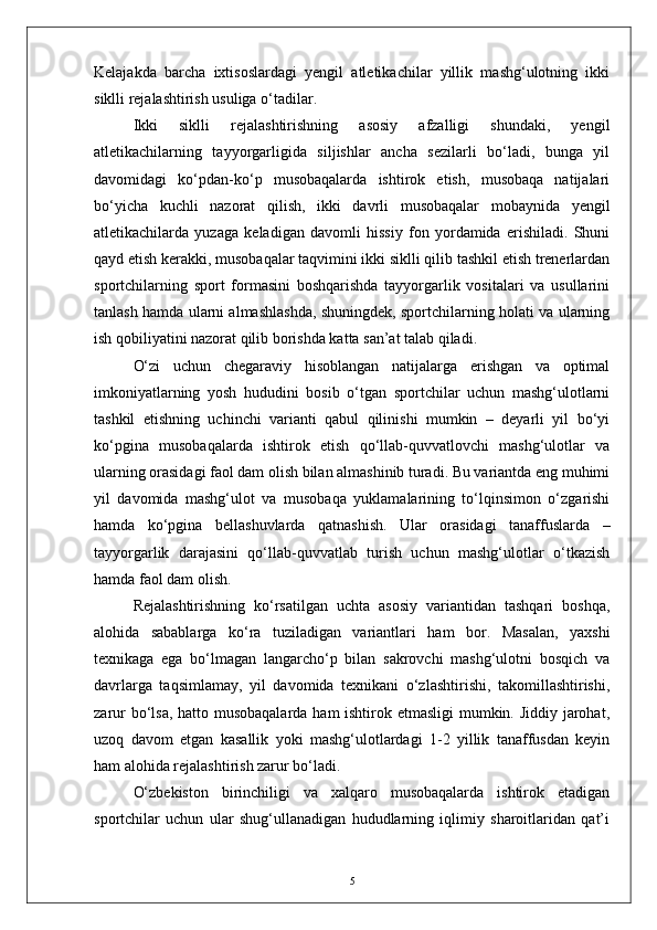 Kelajakda   barcha   ixtisoslardagi   yengil   atletikachilar   yillik   mashg‘ulotning   ikki
siklli rejalashtirish usuliga о‘tadilar.
Ikki   siklli   rejalashtirishning   asosiy   afzalligi   shundaki,   yengil
atletikachilarning   tayyorgarligida   siljishlar   ancha   sezilarli   bо‘ladi,   bunga   yil
davomidagi   kо‘pdan-kо‘p   musobaqalarda   ishtirok   etish,   musobaqa   natijalari
bо‘yicha   kuchli   nazorat   qilish,   ikki   davrli   musobaqalar   mobaynida   yengil
atletikachilarda   yuzaga   keladigan   davomli   hissiy   fon   yordamida   erishiladi.   Shuni
qayd etish kerakki, musobaqalar taqvimini ikki siklli qilib tashkil etish trenerlardan
sportchilarning   sport   formasini   boshqarishda   tayyorgarlik   vositalari   va   usullarini
tanlash hamda ularni almashlashda, shuningdek, sportchilarning holati va ularning
ish qobiliyatini nazorat qilib borishda katta san’at talab qiladi.
О‘zi   uchun   chegaraviy   hisoblangan   natijalarga   erishgan   va   optimal
imkoniyatlarning   yosh   hududini   bosib   о‘tgan   sportchilar   uchun   mashg‘ulotlarni
tashkil   etishning   uchinchi   varianti   qabul   qilinishi   mumkin   –   deyarli   yil   bо‘yi
kо‘pgina   musobaqalarda   ishtirok   etish   qо‘llab-quvvatlovchi   mashg‘ulotlar   va
ularning orasidagi faol dam olish bilan almashinib turadi. Bu variantda eng muhimi
yil   davomida   mashg‘ulot   va   musobaqa   yuklamalarining   tо‘lqinsimon   о‘zgarishi
hamda   kо‘pgina   bellashuvlarda   qatnashish.   Ular   orasidagi   tanaffuslarda   –
tayyorgarlik   darajasini   qо‘llab-quvvatlab   turish   uchun   mashg‘ulotlar   о‘tkazish
hamda faol dam olish.
Rejalashtirishning   kо‘rsatilgan   uchta   asosiy   variantidan   tashqari   boshqa,
alohida   sabablarga   kо‘ra   tuziladigan   variantlari   ham   bor.   Masalan,   yaxshi
texnikaga   ega   bо‘lmagan   langarchо‘p   bilan   sakrovchi   mashg‘ulotni   bosqich   va
davrlarga   taqsimlamay,   yil   davomida   texnikani   о‘zlashtirishi,   takomillashtirishi,
zarur  bо‘lsa, hatto musobaqalarda  ham  ishtirok etmasligi  mumkin. Jiddiy jarohat,
uzoq   davom   etgan   kasallik   yoki   mashg‘ulotlardagi   1-2   yillik   tanaffusdan   keyin
ham alohida rejalashtirish zarur bо‘ladi.
О‘zbekiston   birinchiligi   va   xalqaro   musobaqalarda   ishtirok   etadigan
sportchilar   uchun   ular   shug‘ullanadigan   hududlarning   iqlimiy   sharoitlaridan   qat’i
5 