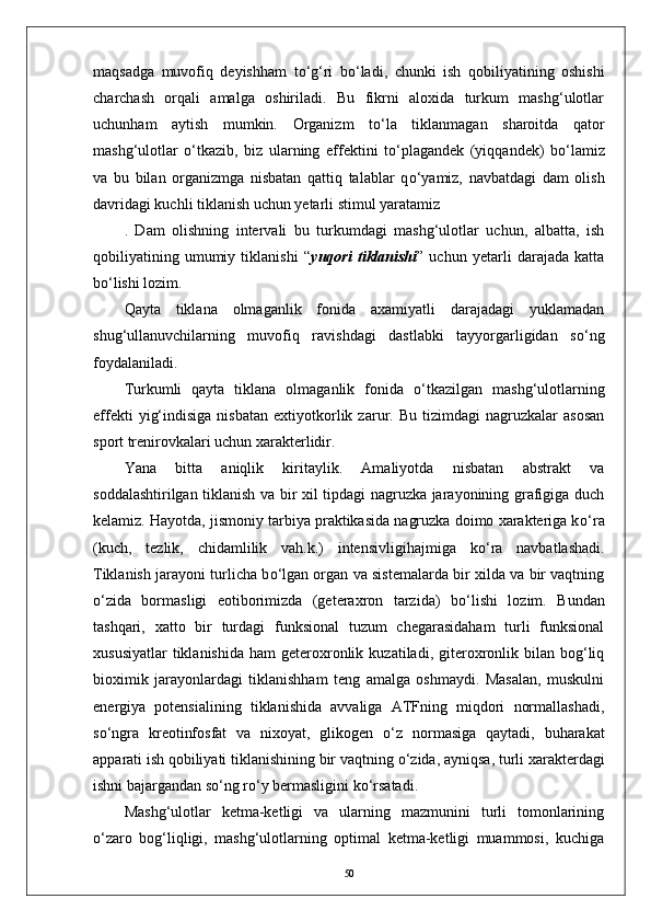 maqsadga   muvofiq   deyishham   t о ‘g‘ri   b о ‘ladi,   chunki   ish   qobiliyatining   oshishi
charchash   orqali   amalga   oshiriladi.   Bu   fikrni   aloxida   turkum   mashg‘ulotlar
uchunham   aytish   mumkin.   Organizm   t о ‘la   tiklanmagan   sharoitda   qator
mashg‘ulotlar   о ‘tkazib,   biz   ularning   effektini   t о ‘plagandek   (yiqqandek)   b о ‘lamiz
va   bu   bilan   organizmga   nisbatan   qattiq   talablar   q о ‘yamiz,   navbatdagi   dam   olish
davridagi kuchli tiklanish uchun yetarli stimul yaratamiz
.   Dam   olishning   intervali   bu   turkumdagi   mashg‘ulotlar   uchun,   albatta,   ish
qobiliyatining   umumiy   tiklanishi   “ yuqori   tiklanishi ”   uchun   yetarli   darajada   katta
b о ‘lishi lozim. 
Qayta   tiklana   olmaganlik   fonida   axamiyatli   darajadagi   yuklamadan
shug‘ullanuvchilarning   muvofiq   ravishdagi   dastlabki   tayyorgarligidan   s о ‘ng
foydalaniladi. 
Turkumli   qayta   tiklana   olmaganlik   fonida   о ‘tkazilgan   mashg‘ulotlarning
effekti   yig‘indisiga   nisbatan   extiyotkorlik  zarur.  Bu   tizimdagi   nagruzkalar   asosan
sport trenirovkalari uchun xarakterlidir.
Yana   bitta   aniqlik   kiritaylik.   Amaliyotda   nisbatan   abstrakt   va
soddalashtirilgan tiklanish va bir xil tipdagi nagruzka jarayonining grafigiga duch
kelamiz. Hayotda, jismoniy tarbiya praktikasida nagruzka doimo xarakteriga k о ‘ra
(kuch,   tezlik,   chidamlilik   vah.k.)   intensivligihajmiga   k о ‘ra   navbatlashadi.
Tiklanish jarayoni turlicha b о ‘lgan organ va sistemalarda bir xilda va bir vaqtning
о ‘zida   bormasligi   eotiborimizda   (geteraxron   tarzida)   b о ‘lishi   lozim.   Bundan
tashqari,   xatto   bir   turdagi   funksional   tuzum   chegarasidaham   turli   funksional
xususiyatlar  tiklanishida   ham   geteroxronlik  kuzatiladi,  giteroxronlik  bilan  bog‘liq
bioximik   jarayonlardagi   tiklanishham   teng   amalga   oshmaydi.   Masalan,   muskulni
energiya   potensialining   tiklanishida   avvaliga   ATFning   miqdori   normallashadi,
s о ‘ngra   kreotinfosfat   va   nixoyat,   glikogen   о ‘z   normasiga   qaytadi,   buharakat
apparati ish qobiliyati tiklanishining bir vaqtning  о ‘zida, ayniqsa, turli xarakterdagi
ishni bajargandan s о ‘ng r о ‘y bermasligini k о ‘rsatadi.
Mashg‘ulotlar   ketma-ketligi   va   ularning   mazmunini   turli   tomonlarining
о ‘zaro   bog‘liqligi,   mashg‘ulotlarning   optimal   ketma-ketligi   muammosi,   kuchiga
50