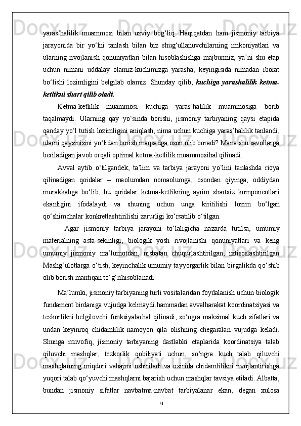 yaras’halilik   muammosi   bilan   uzviy   bog‘liq.   Haqiqatdan   ham   jismoniy   tarbiya
jarayonida   bir   y о ‘lni   tanlash   bilan   biz   shug‘ullanuvchilarning   imkoniyatlari   va
ularning   rivojlanish   qonuniyatlari   bilan   hisoblashishga   majburmiz,   ya’ni   shu   etap
uchun   nimani   uddalay   olamiz-kuchimizga   yarasha,   keyingisida   nimadan   iborat
b о ‘lishi   lozimligini   belgilab   olamiz.   Shunday   qilib,   kuchiga   yarashalilik   ketma-
ketlikni shart qilib oladi.  
Ketma-ketlilik   muammosi   kuchiga   yaras’halilik   muammosiga   borib
taqalmaydi.   Ularning   qay   y о ‘sinda   borishi,   jismoniy   tarbiyaning   qaysi   etapida
qanday y о ‘l tutish lozimligini aniqlash, nima uchun kuchiga yaras’halilik tanlandi,
ularni qaysinisini y о ‘lidan borish maqsadga oson olib boradi? Mana shu savollarga
beriladigan javob orqali optimal ketma-ketlilik muammosihal qilinadi.
Avval   aytib   о ‘tilgandek,   ta’lim   va   tarbiya   jarayoni   y о ‘lini   tanlashda   rioya
qilinadigan   qoidalar   –   maolumdan   nomaolumga,   osondan   qiyinga,   oddiydan
murakkabga   b о ‘lib,   bu   qoidalar   ketma-ketlikning   ayrim   shartsiz   komponentlari
ekanligini   ifodalaydi   va   shuning   uchun   unga   kiritilishi   lozim   b о ‘lgan
q о ‘shimchalar konkretlashtirilishi zarurligi k о ‘rsatilib  о ‘tilgan.
Agar   jismoniy   tarbiya   jarayoni   t о ‘laligicha   nazarda   tutilsa,   umumiy
materialning   asta-sekinligi,   biologik   yosh   rivojlanishi   qonuniyatlari   va   keng
umumiy   jismoniy   ma’lumotdan,   nisbatan   chuqurlashtirilgan,   ixtisoslashtirilgan
Mashg‘ulotlarga   о ‘tish, keyinchalik umumiy tayyorgarlik bilan birgalikda q о ‘shib
olib borish mantiqan t о ‘g‘rihisoblanadi.
Ma’lumki, jismoniy tarbiyaning turli vositalaridan foydalanish uchun biologik
fundament birdaniga vujudga kelmaydi.hammadan avvalharakat koordinatsiyasi va
tezkorlikni belgilovchi funksiyalarhal qilinadi, s о ‘ngra maksimal kuch sifatlari va
undan   keyinroq   chidamlilik   namoyon   qila   olishning   chegaralari   vujudga   keladi .
Shunga   muvofiq,   jismoniy   tarbiyaning   dastlabki   etaplarida   koordinatsiya   talab
qiluvchi   mashqlar,   tezkorlik   qobiliyati   uchun,   s о ‘ngra   kuch   talab   qiluvchi
mashqlarning   miqdori   vahajmi   oshiriladi   va   oxirida   chidamlilikni   rivojlantirishga
yuqori talab q о ‘yuvchi mashqlarni bajarish uchun mashqlar tavsiya etiladi. Albatta,
bundan   jismoniy   sifatlar   navbatma-navbat   tarbiyalanar   ekan,   degan   xulosa
51 