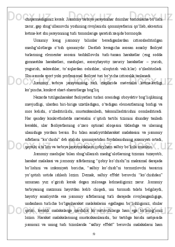 chiqarmasligimiz kerak. Jismoniy tarbiya jarayonihar doimhar tomonlama b о ‘lishi
zarur, gap shug‘ullanuvchi yoshining rivojlanishi qonuniyatlarini q о ‘llab, aksentini
ketma-ket shu jarayonning turli tomonlariga qaratish xaqida bormoqda.
Umumiy   keng   jismoniy   bilimlar   beradiganlardan   ixtisoslashtirilgan
mashg‘ulotlarga   о ‘tish   qonuniydir.   Dastlab   keragicha   asosan   amaliy   faoliyat
turlarining   elementar   asosini   tashkillovchi   turli-tuman   harakatlar   (eng   sodda
gimnastika   harakatlari,   mashqlari,   asosiyhayotiy   zaruriy   harakatlar   –   yurish,
yugurish,   sakrashlar,   t о ‘siqlardan   oshishlar,   uloqtirish   vah.k.lar)   о ‘zlashtiriladi.
Shu asnoda sport yoki professional faoliyat turi b о ‘yicha ixtisoslik tanlanadi.
Jismoniy   tarbiya   jarayonining   turli   etaplarida   materialni   ketma-ketligi
k о ‘pincha, konkret shart-sharoitlarga bog‘liq. 
Nazarda tutilganharakat faoliyatlari turlari orasidagi oboyektiv bog‘liqlikning
mavjudligi,   ulardan   biri-biriga   uzatiladigan,   о ‘tadigan   elementlarning   borligi   va
mos   kelishi,   о ‘zlashtirilishi,   mustaxkamlash,   takomillashtirishni   osonlashtiradi.
Har   qanday   konkretholatda   materialni   о ‘qitish   tartibi   tizimini   shunday   tanlash
kerakki,   ular   faoliyatlarning   о ‘zaro   optimal   aloqasini   tiklashga   va   ularning
ulanishiga   yordam   bersin.   Bu   bilan   amaliyotdaharakat   malakasini   va   jismoniy
sifatlarni “k о ‘chishi” deb atalishi qonuniyatidan foydalanishning axamiyati ortadi,
qaysiki u ta’lim va tarbiya jarayonidaham ijobiy,ham salbiy b о ‘lishi mumkin.
Jismoniy   mashqlar   bilan   shug‘ullanish   mashg‘ulotlarning   tizimini   tuzayotib,
harakat   malakasi   va   jismoniy   sifatlarning   “ijobiy   k о ‘chishi”ni   maksimal   darajada
b о ‘lishini   va   imkoniyati   boricha,   “salbiy   k о ‘chish”ni   tormozlovchi   taosirini
y о ‘qotish   ustida   ishlash   lozim.   Demak,   salbiy   effekt   beruvchi   “k о ‘chishdan”
umuman   yuz   о ‘girish   kerak   degan   xulosaga   kelmasligimiz   zarur.   Jismoniy
tarbiyaning   mazmuni   hayotdan   kelib   chiqadi,   uni   turmush   talabi   belgilaydi,
hayotiy   amaliyotda   esa   jismoniy   sifatlarning   turli   darajada   rivojlanganligiga,
undanham   turlicha   b о ‘lganharakat   malakalarini   egallagan   b о ‘lishligimiz,   shular
qatori,   kerakli   malakalarga   qarshilik   k о ‘rsatuvchilarga   ham   ega   b о ‘lmog‘imiz
lozim.   Harakat   malakalarining   mustaxkamlanishi,   bir   tartibga   kirishi   natijasida
jismimiz   va   uning   turli   tizimlarida   “salbiy   effekt”   beruvchi   malakalarni   ham
52 