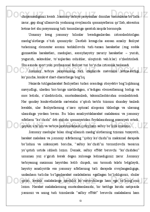chiqarmasligimiz kerak. Jismoniy tarbiya jarayonihar doimhar tomonlama b о ‘lishi
zarur, gap shug‘ullanuvchi yoshining rivojlanishi qonuniyatlarini q о ‘llab, aksentini
ketma-ket shu jarayonning turli tomonlariga qaratish xaqida bormoqda.
Umumiy   keng   jismoniy   bilimlar   beradiganlardan   ixtisoslashtirilgan
mashg‘ulotlarga   о ‘tish   qonuniydir.   Dastlab   keragicha   asosan   amaliy   faoliyat
turlarining   elementar   asosini   tashkillovchi   turli-tuman   harakatlar   (eng   sodda
gimnastika   harakatlari,   mashqlari,   asosiyhayotiy   zaruriy   harakatlar   –   yurish,
yugurish,   sakrashlar,   t о ‘siqlardan   oshishlar,   uloqtirish   vah.k.lar)   о ‘zlashtiriladi.
Shu asnoda sport yoki professional faoliyat turi b о ‘yicha ixtisoslik tanlanadi.
Jismoniy   tarbiya   jarayonining   turli   etaplarida   materialni   ketma-ketligi
k о ‘pincha, konkret shart-sharoitlarga bog‘liq. 
Nazarda tutilganharakat faoliyatlari turlari orasidagi oboyektiv bog‘liqlikning
mavjudligi,   ulardan   biri-biriga   uzatiladigan,   о ‘tadigan   elementlarning   borligi   va
mos   kelishi,   о ‘zlashtirilishi,   mustaxkamlash,   takomillashtirishni   osonlashtiradi.
Har   qanday   konkretholatda   materialni   о ‘qitish   tartibi   tizimini   shunday   tanlash
kerakki,   ular   faoliyatlarning   о ‘zaro   optimal   aloqasini   tiklashga   va   ularning
ulanishiga   yordam   bersin.   Bu   bilan   amaliyotdaharakat   malakasini   va   jismoniy
sifatlarni “k о ‘chishi” deb atalishi qonuniyatidan foydalanishning axamiyati ortadi,
qaysiki u ta’lim va tarbiya jarayonidaham ijobiy,ham salbiy b о ‘lishi mumkin.
Jismoniy   mashqlar   bilan   shug‘ullanish   mashg‘ulotlarning   tizimini   tuzayotib,
harakat   malakasi   va   jismoniy   sifatlarning   “ijobiy   k о ‘chishi”ni   maksimal   darajada
b о ‘lishini   va   imkoniyati   boricha,   “salbiy   k о ‘chish”ni   tormozlovchi   taosirini
y о ‘qotish   ustida   ishlash   lozim.   Demak,   salbiy   effekt   beruvchi   “k о ‘chishdan”
umuman   yuz   о ‘girish   kerak   degan   xulosaga   kelmasligimiz   zarur.   Jismoniy
tarbiyaning   mazmuni   hayotdan   kelib   chiqadi,   uni   turmush   talabi   belgilaydi,
hayotiy   amaliyotda   esa   jismoniy   sifatlarning   turli   darajada   rivojlanganligiga,
undanham   turlicha   b о ‘lganharakat   malakalarini   egallagan   b о ‘lishligimiz,   shular
qatori,   kerakli   malakalarga   qarshilik   k о ‘rsatuvchilarga   ham   ega   b о ‘lmog‘imiz
lozim.   Harakat   malakalarining   mustaxkamlanishi,   bir   tartibga   kirishi   natijasida
jismimiz   va   uning   turli   tizimlarida   “salbiy   effekt”   beruvchi   malakalarni   ham
52