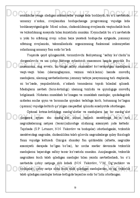 osonlikcha yenga oladigan imkoniyatlar  yuzaga kela boshlaydi, bu   о ‘z navbatida,
umumiy   о ‘sishni,   rivojlanishni   boshqachasiga   progressning   vujudga   kela
boshlanayotganligidir. Misol uchun, chidamlilikning rivojlanishi vaqtinchalik kuch
va tezkorlikning susayishi bilan kuzatilishi mumkin. Keyinchalik bu  о ‘z navbatida
u   yoki   bu   sifatning   rivoji   uchun   baza   yaratadi   boshqacha   aytganda,   jismoniy
sifatning   rivojlanishi,   takomillashishi   organizmning   funksional   imkoniyatlari
oshishining umumiy foni sodir b о ‘ladi.
Yuqorida   qayd   qilinganidek,   tormozlovchi   faoliyatning   “salbiy   k о ‘chishi”ni
chegaralovchi   va   uni   ijobiy   faktorga   aylantirish   muammosi   haqida   gapirdik.   Bu
muammoni,   eng   avvalo,   bir-biriga   salbiy   munosabat   k о ‘rsatayotgan   mashqlarni
vaqti-vaqti   bilan   (ularninghajmini,   vaznini   vah.k.larini)   hamda   muvofiq
mashqlarni, ularning navbatlashuvini jismoniy tarbiya jarayonining turli etaplarida,
oz   b о ‘lsada,   yaqinlashtirish,   о ‘xshash   tomonlarini   topish   bilanhal   qilinadi.
Mashqlarni   navbati   (birin-ketinligi)   ularning   tuzilishi   va   qiyinligiga   muvofiq
belgilanadi.   Nisbatan   murakkab   b о ‘lmagan   va   murakkab   mashqlar,   qoidadagidek
nisbatan   ancha   qiyin   va   birmuncha   qiyinlari   tarkibiga   kirib,   butunning   b о ‘lagini
(qismini) vujudga keltirib q о ‘yilgan maqsadhal qilinishi amaliyotda isbotlangan.
Optimal   ketma-ketlikdagi   mashg‘ulotlar   va   mashqlarni   har   bir   mashg‘ulot
chegarasi   aynan   shu   mashg‘ulot   uchun   tanlash   xarakteriga   k о ‘ra   turli
nagruzkalarning   natijasi   (taosiri)nihisobga   olishning   axamiyati   juda   kattadir.
Tajribada   (S.P.   Letunov,   N.N.   Yakovlev   va   boshqalar)   isbotlashganki,   tezkorlik
xarakteridagi nagruzka, chidamlilikni talab qiluvchi nagruzkalarga qulay fiziologik
fonni   vujudga   keltiradi.   Oxirgisi   shunday   fon   qoldiradiki   (albatta,   nagruzka
axamiyatli   darajada   b о ‘lgan   b о ‘lsa),   bir   necha   soatlar   davomida   tezkorlik
mashqlarini   bajarishga   salbiy   taosir   k о ‘rsatishi   mumkin.   Aniqlanganki,   tezkorlik
nagruzkasi   kuch   talab   qiladigan   mashqlar   bilan   yaxshi   navbatlashadi,   bu   о ‘z
navbatida   ijobiy   natijaga   olib   keladi   (N.N.   Yakovlev,   V.M.   Dg‘yachkov   va
boshqalar),   ijobiy   natija   oldin   kuch   talab   qiladigan   mashqlardan,   s о ‘ng,   tezkorlik
talab qiladigan mashqlar ketma-ketligida bajarilsa sodir b о ‘lishi isbotlangan.
53 