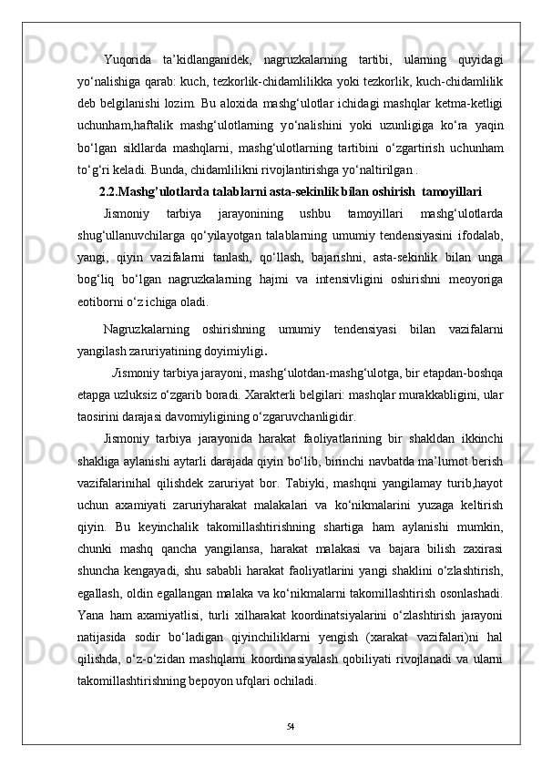 Yuqorida   ta’kidlanganidek,   nagruzkalarning   tartibi,   ularning   quyidagi
y о ‘nalishiga qarab: kuch, tezkorlik-chidamlilikka yoki tezkorlik, kuch-chidamlilik
deb  belgilanishi   lozim.   Bu   aloxida  mashg‘ulotlar   ichidagi   mashqlar   ketma-ketligi
uchunham,haftalik   mashg‘ulotlarning   y о ‘nalishini   yoki   uzunligiga   k о ‘ra   yaqin
b о ‘lgan   sikllarda   mashqlarni,   mashg‘ulotlarning   tartibini   о ‘zgartirish   uchunham
t о ‘g‘ri keladi. Bunda, chidamlilikni rivojlantirishga y о ‘naltirilgan .
2.2. Mashg’ulotlarda  talablarni asta-sekinlik bilan oshirish  tamoyillari
Jismoniy   tarbiya   jarayonining   ushbu   tamoyillari   mashg‘ulotlarda
shug‘ullanuvchilarga   qо‘yilayotgan   talablarning   umumiy   tendensiyasini   ifodalab,
yangi,   qiyin   vazifalarni   tanlash,   qо‘llash,   bajarishni,   asta-sekinlik   bilan   unga
bog‘liq   bо‘lgan   nagruzkalarning   hajmi   va   intensivligini   oshirishni   meoyoriga
eotiborni о‘z ichiga oladi.
Nagruzkalarning   oshirishning   umumiy   tendensiyasi   bilan   vazifalarni
yangilash zaruriyatining doyimiyligi .
 J ismoniy tarbiya jarayoni, mashg‘ulotdan-mashg‘ulotga, bir etapdan-boshqa
etapga uzluksiz о‘zgarib boradi. Xarakterli belgilari: mashqlar murakkabligini, ular
taosirini darajasi davomiyligining о‘zgaruvchanligidir.  
Jismoniy   tarbiya   jarayonida   harakat   faoliyatlarining   bir   shakldan   ikkinchi
shakliga aylanishi aytarli darajada qiyin bо‘lib, birinchi navbatda ma’lumot berish
vazifalarinihal   qilishdek   zaruriyat   bor.   Tabiyki,   mashqni   yangilamay   turib,hayot
uchun   axamiyati   zaruriyharakat   malakalari   va   kо‘nikmalarini   yuzaga   keltirish
qiyin.   Bu   keyinchalik   takomillashtirishning   shartiga   ham   aylanishi   mumkin,
chunki   mashq   qancha   yangilansa,   harakat   malakasi   va   bajara   bilish   zaxirasi
shuncha   kengayadi,  shu   sababli  harakat  faoliyatlarini  yangi  shaklini   о‘zlashtirish,
egallash, oldin egallangan malaka va kо‘nikmalarni takomillashtirish osonlashadi.
Yana   ham   axamiyatlisi,   turli   xilharakat   koordinatsiyalarini   о‘zlashtirish   jarayoni
natijasida   sodir   bо‘ladigan   qiyinchiliklarni   yengish   (xarakat   vazifalari)ni   hal
qilishda,   о‘z-о‘zidan   mashqlarni   koordinasiyalash   qobiliyati   rivojlanadi   va   ularni
takomillashtirishning bepoyon ufqlari ochiladi. 
54 