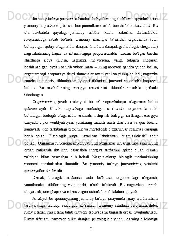 Jismoniy tarbiya jarayonida harakat faoliyatlarining shakllarini qiyinlashtirish
jismoniy  nagruzkaning   barcha   komponentlarini   oshib  borishi   bilan  kuzatiladi.   Bu
о‘z   navbatida   quyidagi   jismoniy   sifatlar:   kuch,   tezkorlik,   chidamlilikni
rivojlanishiga   sabab   bо‘ladi.   Jismoniy   mashqlar   ta’siridan   organizmda   sodir
bо‘layotgan   ijobiy  о‘zgarishlar   darajasi   (ma’lum   darajadagi   fiziologik  chegarada)
nagruzkalarning   hajmi   va   intensivligiga   proporsionaldir.   Lozim   bо‘lgan   barcha
shartlarga   rioya   qilinsa,   nagruzka   me’yoridan,   yangi   toliqish   chegarasi
boshlanadigan joydan oshirib yuborilmasa   –   uning meoyori qancha yuqori bо‘lsa,
organizmdagi adaptatsiya davri shunchalar axamiyatli va pishiq bо‘ladi; nagruzka
qanchalik   intensiv,   tiklanish   va   “yuqori   tiklanish”   jarayoni   shunchalik   baquvvat
bо‘ladi.   Bu   muskullarning   energiya   resurslarini   tiklanishi   misolida   tajribada
isbotlangan.
Organizmning   javob   reaksiyasi   bir   xil   nagruzkalarga   о‘zgarmas   bо‘lib
qolavermaydi.   Chunki   nagruzkaga   moslashgan   sari   undan   organizmda   sodir
bо‘ladigan   biologik   о‘zgarishlar   eskiradi,   tashqi   ish   birligiga   sarflangan   energiya
ozayadi,   о‘pka   ventilyatsiyasi,   yurakning   minutli   urish   chastotasi   va   qon   bosimi
kamayadi:  qon tarkibidagi bioximik va morfologik о‘zgarishlar sezilmas  darajaga
borib   qoladi.   Fiziologik   nuqtai   nazaridan   “funksiyani   tejamlashtirish”   sodir
bо‘ladi. Organizm funksional imkoniyatining о‘zgarmas ishlariga moslashishining
ortishi   natijasida   shu   ishni   bajarishda   energiya   sarflashni   iqtisod   qilish,   qisman
zо‘riqish   bilan   bajarishga   olib   keladi.   Nagruzkalarga   biologik   moslanishning
maonosi   anashulardan   iboratdir .   Bu   jismoniy   tarbiya   jarayonining   yetakchi
qonuniyatlaridan biridir.
Demak,   biologik   moslanish   sodir   bо‘lmasa,   organizmdagi   о‘zgarish,
yaoniharakat   sifatlarning   rivojlanishi,   о‘sish   tо‘xtaydi.   Bu   nagruzkani   tizimli
о‘zgartirib, uninghajmi va intensivligini oshirib borish talabini qо‘yadi.
Amaliyot   bu   qonuniyatning   jismoniy   tarbiya   jarayonida   ruxiy   sifatlarniham
tarbiyalashga   taoluqli   ekanligini   kо‘rsatadi.   Jismoniy   sifatlarni   rivojlantirishdek
ruxiy sifatlar, shu sifatni talab qiluvchi faoliyatlarni bajarish orqali rivojlantiriladi.
Ruxiy   sifatlarni   namoyon   qilish   darajasi   psixologik   qiyinchiliklarning   о‘lchoviga
55 