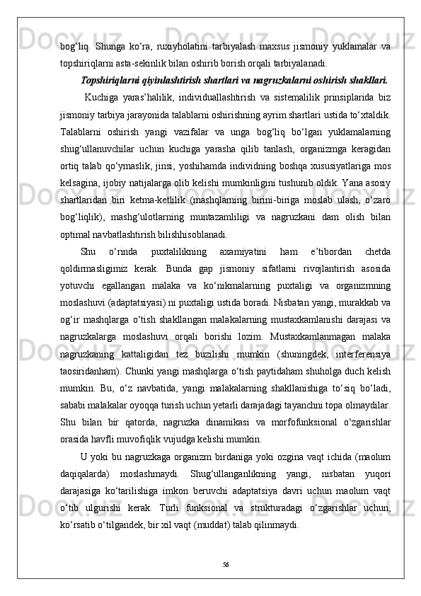 bog‘liq.   Shunga   kо‘ra,   ruxiyholatini   tarbiyalash   maxsus   jismoniy   yuklamalar   va
topshiriqlarni asta-sekinlik bilan oshirib borish orqali tarbiyalanadi.
Topshiriqlarni qiyinlashtirish shartlari va nagruzkalarni oshirish shakllari.
  Kuchiga   yaras’halilik,   individuallashtirish   va   sistemalilik   prinsiplarida   biz
jismoniy tarbiya jarayonida talablarni oshirishning ayrim shartlari ustida tо‘xtaldik.
Talablarni   oshirish   yangi   vazifalar   va   unga   bog‘liq   bо‘lgan   yuklamalarning
shug‘ullanuvchilar   uchun   kuchiga   yarasha   qilib   tanlash,   organizmga   keragidan
ortiq  talab  qо‘ymaslik,  jinsi,   yoshihamda  individning  boshqa   xususiyatlariga  mos
kelsagina, ijobiy natijalarga olib kelishi mumkinligini tushunib oldik. Yana asosiy
shartlaridan   biri   ketma-ketlilik   (mashqlarning   birini-biriga   moslab   ulash,   о‘zaro
bog‘liqlik),   mashg‘ulotlarning   muntazamliligi   va   nagruzkani   dam   olish   bilan
optimal navbatlashtirish bilishhisoblanadi.
Shu   о‘rinda   puxtalilikning   axamiyatini   ham   e’tibordan   chetda
qoldirmasligimiz   kerak.   Bunda   gap   jismoniy   sifatlarni   rivojlantirish   asosida
yotuvchi   egallangan   malaka   va   kо‘nikmalarning   puxtaligi   va   organizmning
moslashuvi (adaptatsiyasi) ni puxtaligi ustida boradi. Nisbatan yangi, murakkab va
og‘ir   mashqlarga   о‘tish   shakllangan   malakalarning   mustaxkamlanishi   darajasi   va
nagruzkalarga   moslashuvi   orqali   borishi   lozim.   Mustaxkamlanmagan   malaka
nagruzkaning   kattaligidan   tez   buzilishi   mumkin   (shuningdek,   interferensiya
taosiridanham). Chunki yangi mashqlarga о‘tish paytidaham shuholga duch kelish
mumkin.   Bu,   о‘z   navbatida,   yangi   malakalarning   shakllanishiga   tо‘siq   bо‘ladi,
sababi malakalar oyoqqa turish uchun yetarli darajadagi tayanchni topa olmaydilar.
Shu   bilan   bir   qatorda,   nagruzka   dinamikasi   va   morfofunksional   о‘zgarishlar
orasida havfli muvofiqlik vujudga kelishi mumkin. 
U yoki  bu nagruzkaga organizm  birdaniga  yoki  ozgina  vaqt  ichida (maolum
daqiqalarda)   moslashmaydi.   Shug‘ullanganlikning   yangi,   nisbatan   yuqori
darajasiga   kо‘tarilishiga   imkon   beruvchi   adaptatsiya   davri   uchun   maolum   vaqt
о‘tib   ulgurishi   kerak.   Turli   funksional   va   strukturadagi   о‘zgarishlar   uchun,
kо‘rsatib о‘tilgandek, bir xil vaqt (muddat) talab qilinmaydi.
56 