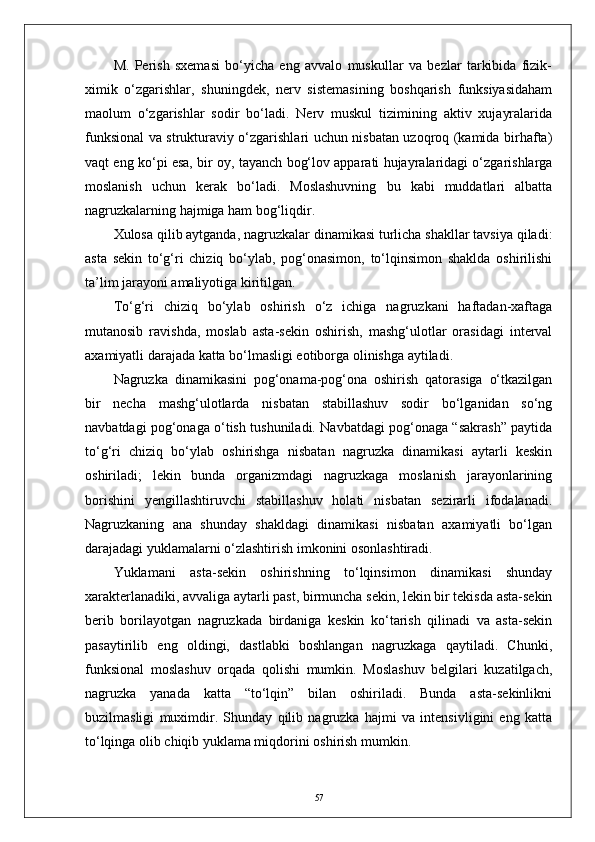 M.   Perish   sxemasi   bо‘yicha   eng   avvalo   muskullar   va   bezlar   tarkibida   fizik-
ximik   о‘zgarishlar,   shuningdek,   nerv   sistemasining   boshqarish   funksiyasidaham
maolum   о‘zgarishlar   sodir   bо‘ladi.   Nerv   muskul   tizimining   aktiv   xujayralarida
funksional va strukturaviy о‘zgarishlari uchun nisbatan uzoqroq (kamida birhafta)
vaqt eng kо‘pi esa, bir oy, tayanch bog‘lov apparati hujayralaridagi о‘zgarishlarga
moslanish   uchun   kerak   bо‘ladi.   Moslashuvning   bu   kabi   muddatlari   albatta
nagruzkalarning   hajmiga   ham bog‘liqdir.
Xulosa qilib aytganda, nagruzkalar dinamikasi turlicha shakllar tavsiya qiladi:
asta   sekin   tо‘g‘ri   chiziq   bо‘ylab,   pog‘onasimon,   tо‘lqinsimon   shaklda   oshirilishi
ta’lim jarayoni amaliyotiga kiritilgan.
Tо‘g‘ri   chiziq   bо‘ylab   oshirish   о‘z   ichiga   nagruzkani   haftadan-xaftaga
mutanosib   ravishda,   moslab   asta-sekin   oshirish,   mashg‘ulotlar   orasidagi   interval
axamiyatli darajada katta bо‘lmasligi eotiborga olinishga aytiladi. 
Nagruzka   dinamikasini   pog‘onama-pog‘ona   oshirish   qatorasiga   о‘tkazilgan
bir   necha   mashg‘ulotlarda   nisbatan   stabillashuv   sodir   bо‘lganidan   sо‘ng
navbatdagi pog‘onaga о‘tish tushuniladi. Navbatdagi pog‘onaga “sakrash” paytida
tо‘g‘ri   chiziq   bо‘ylab   oshirishga   nisbatan   nagruzka   dinamikasi   aytarli   keskin
oshiriladi;   lekin   bunda   organizmdagi   nagruzkaga   moslanish   jarayonlarining
borishini   yengillashtiruvchi   stabillashuv   holati   nisbatan   sezirarli   ifodalanadi.
Nagruzkaning   ana   shunday   shakldagi   dinamikasi   nisbatan   axamiyatli   bо‘lgan
darajadagi yuklamalarni о‘zlashtirish imkonini osonlashtiradi.
Yuklamani   asta-sekin   oshirishning   tо‘lqinsimon   dinamikasi   shunday
xarakterlanadiki, avvaliga aytarli past, birmuncha sekin, lekin bir tekisda asta-sekin
berib   borilayotgan   nagruzkada   birdaniga   keskin   kо‘tarish   qilinadi   va   asta-sekin
pasaytirilib   eng   oldingi,   dastlabki   boshlangan   nagruzkaga   qaytiladi.   Chunki,
funksional   moslashuv   orqada   qolishi   mumkin.   Moslashuv   belgilari   kuzatilgach,
nagruzka   yanada   katta   “tо‘lqin”   bilan   oshiriladi.   Bunda   asta-sekinlikni
buzilmasligi   muximdir.   Shunday   qilib   nagruzka   hajmi   va   intensivligini   eng   katta
tо‘lqinga olib chiqib yuklama miqdorini oshirish mumkin.
57 