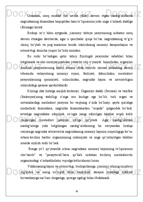 Umuman,   uzoq   muddat   (bir   necha   yillar)   davom   etgan   mashg‘ulotlarda
nagruzkaning dinamikasi haqiqatdan ham tо‘lqinsimon yoki unga о‘xshash shaklga
(formaga) kiradi.
Boshqa   sо‘z   bilan   aytganda,   jismoniy   tarbiya   jarayonining   nisbatan   uzoq
davom   etmagan   davrlarida,   agar   u   qanchalar   qisqa   bо‘lsa,   nagruzkaning   tо‘g‘ri
chiziq   bо‘ylab   va   pog‘onasimon   tarzda   oshirishning   umumiy   darajasihajmi   va
intensivligi shuncha yuqori bо‘lishi mumkin.
Bu   sodir   bо‘ladigan   qator   tabiiy   fiziologik   jarayonlar   sabablari   bilan
belgilanadi va ular moxiyat jixatidan yetakchi rolp о‘ynaydi: birinchidan, organizm
fizioloik   jarayonlarining   tabiiy   ritmini   ifoda   etuvchi   xizmat   holatining   davriy
tebranishi   vahayotning   umumiy   rejimi,   faoliyati;   ikkinchidan,   moslashuv
jarayonlarining   qonuniyati;   uchinchidan,   nagruzka   hajmi   va   intensivligini
oshirishdagi qarama-qarshiliklardir. 
Keyingi ikki holatga aniqlik kiritamiz. Organizm shakli (formasi) va vazifasi
(funksiyasi)ning   stabilligi   о‘ziga   xos   kuchga   ega   bо‘lib,   turli   organ   va
sistemalardagi   moslashuv   jarayoni   bir   vaqtning   о‘zida   bо‘lmay,   qayta   qurishga
moslashish   dinamikasi,   nagruzka   dinamikasidan   “orqada”   qolgandek   bо‘ladi:
avvaliga   nagruzkalar   oshiriladi,   sо‘ngra   yangi   oshirilgan   talablar   orqali   kelib
chiqarilgan   moslashuv   jarayoni   yо‘lga   qо‘yiladi.   Agar   mashg‘ulotdan
mashg‘ulotga   yoki   belgilangan   mashg‘ulotlarning   bir   seriyasidan   boshqa
seriyasiga nagruzka ortiraverilsa nagruzkaning umumiy hajmini yuqoriligiga kо‘ra,
ertami-kechmi   baribir   organizmning   imkoniyati   va   unga   qо‘yilayotgan   talablar
orasida uzulish sodir bо‘ladi.
  Bunga   yо‘l   qо‘ymaslik   uchun   nagruzkani   umumiy   hajmining   tо‘lqinsimon
«kо‘tarish”   va   “pasaytirish”larni   qо‘llab   nisbatan   kechroq   moslashuvchi
organizmdagi о‘xshashholatni vujudga keltirishimiz lozim.
Yuklamaning hajmi va intensivligi, boshqachasiga, jismoniy ishning miqdoriy
yig‘indisi   va   uning   zо‘riqish   bilan   bajarilishi   darajasi   orasidagi   ziddiyat
birvarakayiga ma’lum chegaraga, qirraga egaligi bilan ifodalanadi.
58 