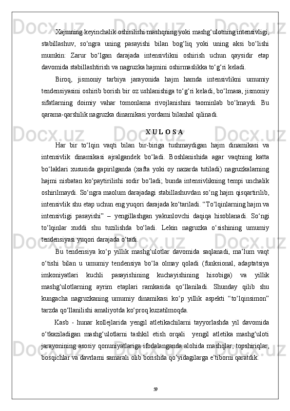 Xajmning keyinchalik oshirilishi mashqning yoki mashg‘ulotning intensivligi,
stabillashuv,   sо‘ngra   uning   pasayishi   bilan   bog‘liq   yoki   uning   aksi   bо‘lishi
mumkin:   Zarur   bо‘lgan   darajada   intensivlikni   oshirish   uchun   qaysidir   etap
davomida stabillashtirish va nagruzka hajmini oshirmaslikka tо‘g‘ri keladi.
Biroq,   jismoniy   tarbiya   jarayonida   hajm   hamda   intensivlikni   umumiy
tendensiyasini oshirib borish bir oz ushlanishiga tо‘g‘ri keladi, bо‘lmasa, jismoniy
sifatlarning   doimiy   vahar   tomonlama   rivojlanishini   taominlab   bо‘lmaydi.   Bu
qarama-qarshilik nagruzka dinamikasi yordami bilanhal qilinadi. 
X   U   L   O   S   A
Har   bir   tо‘lqin   vaqti   bilan   bir-biriga   tushmaydigan   hajm   dinamikasi   va
intensivlik   dinamikasi   ajralgandek   bо‘ladi.   Boshlanishida   agar   vaqtning   katta
bо‘laklari   xususida   gapirilganda   (xafta   yoki   oy   nazarda   tutiladi)   nagruzkalarning
hajmi   nisbatan  kо‘paytirilishi   sodir   bо‘ladi;  bunda  intensivlikning   tempi  unchalik
oshirilmaydi. Sо‘ngra maolum darajadagi stabillashuvdan sо‘ng hajm qisqartirilib,
intensivlik shu etap uchun eng yuqori darajada kо‘tariladi. “Tо‘lqinlarning hajm va
intensivligi   pasayishi”   –   yengillashgan   yakunlovchi   daqiqa   hisoblanadi.   Sо‘ngi
tо‘lqinlar   xuddi   shu   tuzilishda   bо‘ladi.   Lekin   nagruzka   о‘sishining   umumiy
tendensiyasi yuqori darajada о‘tadi. 
Bu   tendensiya   kо‘p   yillik   mashg‘ulotlar   davomida   saqlanadi,   ma’lum   vaqt
о‘tishi   bilan   u   umumiy   tendensiya   bо‘la   olmay   qoladi   (funksional,   adaptatsiya
imkoniyatlari   kuchli   pasayishining   kuchayishining   hisobiga)   va   yillik
mashg‘ulotlarning   ayrim   etaplari   ramkasida   qо‘llaniladi.   Shunday   qilib   shu
kungacha   nagruzkaning   umumiy   dinamikasi   kо‘p   yillik   aspekti   “tо‘lqinsimon”
tarzda qо‘llanilishi amaliyotda kо‘proq kuzatilmoqda.
Kasb   -   hunar   kollejlarida   yengil   atletikachilarni   tayyorlashda   yil   davomida
о‘tkaziladigan   mashg‘ulotlarni   tashkil   etish   orqali     yengil   atletika   mashg‘uloti
jarayonining   asosiy   qonuniyatlariga   ifodalanganda   alohida   mashqlar,   topshiriqlar,
bosqichlar va davrlarni  samarali olib borishda qo’yidagilarga e’tiborni qaratdik.
59 