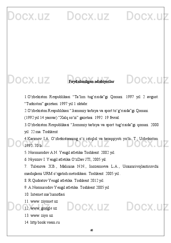 Foydalanilgan  adabiyotlar 
1 .О‘zbekiston   Respublikasi   “Ta’lim   tug‘risida”gi   Qonuni.   1997   yil   2   avgust.
“Turkiston” gazetasi. 1997 yil 1 oktabr.
2 .О‘zbekiston Respublikasi “Jismoniy tarbiya va sport tо‘g‘risida”gi Qonuni. 
(1992 yil 14 yanvar) “Xalq sо‘zi” gazetasi. 1992  19 fevral.
3.О‘zbekiston  Respublikasi  “Jismoniy tarbiya va sport  tug‘risida”gi  qonuni. 2000
yil  22 ma. Toshkent.
4.Karimov   I.A.   О‘zbekistonning   о‘z   istiqlol   va   taraqqiyoti   yо‘li.   T.;   Uzbekiston.
1992. 70 b.
5. Normurodov A.N. Yengil atletika Toshkent: 2002 yil.  
6. Niyozov I. Yengil atletika О‘zDav JTI, 2005 yil.  
7.   Tulenova   X.B.,   Malinina   N.N.,   Inozemseva   L.A.,   Umumrivojlantiruvchi
mashqlarni URM о‘rgatish metodikasi. Toshkent: 2005 yil..
8 . R.Qudratov Yengil atletika. Toshkent 2012 yil. 
9. A.Normurodov Yengil atletika. Toshkent 2005 yil 
10 . Internet ma’lumotlari
1 1 . www. ziyonet uz
1 2 . www. google uz
13. www. ziyo uz
14. http book.vsem.ru
60