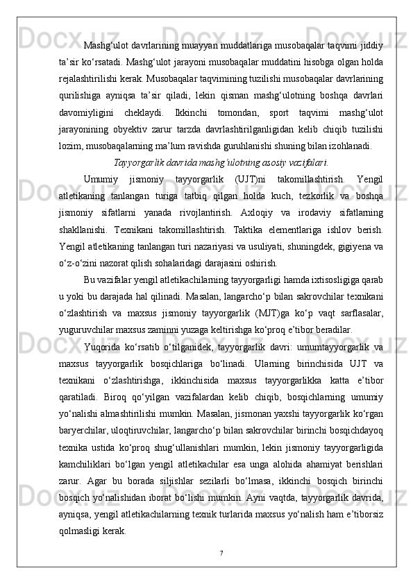 Mashg‘ulot davrlarining muayyan muddatlariga musobaqalar taqvimi jiddiy
ta’sir kо‘rsatadi. Mashg‘ulot jarayoni musobaqalar muddatini hisobga olgan holda
rejalashtirilishi kerak. Musobaqalar taqvimining tuzilishi musobaqalar davrlarining
qurilishiga   ayniqsa   ta’sir   qiladi,   lekin   qisman   mashg‘ulotning   boshqa   davrlari
davomiyligini   cheklaydi.   Ikkinchi   tomondan,   sport   taqvimi   mashg‘ulot
jarayonining   obyektiv   zarur   tarzda   davrlashtirilganligidan   kelib   chiqib   tuzilishi
lozim, musobaqalarning ma’lum ravishda guruhlanishi shuning bilan izohlanadi.
Tayyorgarlik davrida mashg‘ulotning asosiy vazifalari.
Umumiy   jismoniy   tayyorgarlik   (UJT)ni   takomillashtirish.   Yengil
atletikaning   tanlangan   turiga   tatbiq   qilgan   holda   kuch,   tezkorlik   va   boshqa
jismoniy   sifatlarni   yanada   rivojlantirish.   Axloqiy   va   irodaviy   sifatlarning
shakllanishi.   Texnikani   takomillashtirish.   Taktika   elementlariga   ishlov   berish.
Yengil atletikaning tanlangan turi nazariyasi va usuliyati, shuningdek, gigiyena va
о‘z-о‘zini nazorat qilish sohalaridagi darajasini oshirish.
Bu vazifalar yengil atletikachilarning tayyorgarligi hamda ixtisosligiga qarab
u yoki bu darajada hal qilinadi. Masalan, langarchо‘p bilan sakrovchilar texnikani
о‘zlashtirish   va   maxsus   jismoniy   tayyorgarlik   (MJT)ga   kо‘p   vaqt   sarflasalar,
yuguruvchilar maxsus zaminni yuzaga keltirishga kо‘proq e’tibor beradilar.
Yuqorida   kо‘rsatib   о‘tilganidek,   tayyorgarlik   davri:   umumtayyorgarlik   va
maxsus   tayyorgarlik   bosqichlariga   bо‘linadi.   Ularning   birinchisida   UJT   va
texnikani   о‘zlashtirishga,   ikkinchisida   maxsus   tayyorgarlikka   katta   e’tibor
qaratiladi.   Biroq   qо‘yilgan   vazifalardan   kelib   chiqib,   bosqichlarning   umumiy
yо‘nalishi almashtirilishi mumkin. Masalan, jismonan yaxshi tayyorgarlik kо‘rgan
baryerchilar, uloqtiruvchilar, langarchо‘p bilan sakrovchilar birinchi bosqichdayoq
texnika   ustida   kо‘proq   shug‘ullanishlari   mumkin,   lekin   jismoniy   tayyorgarligida
kamchiliklari   bо‘lgan   yengil   atletikachilar   esa   unga   alohida   ahamiyat   berishlari
zarur.   Agar   bu   borada   siljishlar   sezilarli   bо‘lmasa,   ikkinchi   bosqich   birinchi
bosqich  yо‘nalishidan   iborat   bо‘lishi   mumkin. Ayni   vaqtda, tayyorgarlik davrida,
ayniqsa, yengil atletikachilarning texnik turlarida maxsus yо‘nalish ham e’tiborsiz
qolmasligi kerak.
7 