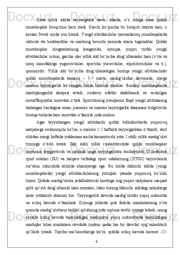 Katta   yillik   siklda   tayyorgarlik   davri,   odatda,   о‘z   ichiga   yana   qishki
musobaqalar   bosqichini   ham   oladi.   Garchi   kо‘pincha   bu   bosqich   uzaysa   ham,   u
asosan   fevral   oyida  yuz  beradi. Yengil   atletikachilar  yanvardanoq  musobaqalarda
ishtirok   eta   boshlaydilar   va   martning   birinchi   yarmida   ularni   tugatadilar.   Qishki
musobaqalar   chegaralarining   kengayishi,   ayniqsa,   yuqori   toifali   yengil
atletikachilar uchun, garcha ular yillik sikl bо‘yicha shug‘ullansalar ham (о‘rta va
uzoq   masofalarga   yuguruvchilar,   sportcha   yuruvchilar,   stipelchezchilar   va   b.),
qonuniydir.   Yillik   sikl   bо‘yicha   shug‘ullanadigan   boshqa   yengil   atletikachilar
qishki   musobaqalarda   kamroq   –   5-7   marta,   mashg‘ulotlar   davomida,   ularga
maxsus   tayyorgarlik   kо‘rmagan   holda   ishtirok   etadilar.   Bunday   musobaqalarda
mashqlanganlik   darajasi   ortadi,   irodaviy   sifatlar   shakllanadi   va   erishilgan
muvaffaqiyatlar sinovdan о‘tadi. Sportchining yutuqlarini faqat yengil atletikaning
tanlangan turidagina emas, jismoniy va maxsus tayyorgarlik darajasini belgilovchi
boshqa turlarda ham sinovdan о‘tkazish juda muhim. 
Agar   tayyorlangan   yengil   atletikachi   qishki   bellashuvlarda   yuqoriroq
natijalarga erishmoqchi bо‘lsa, u maxsus 1-2 haftalik tayyorgarlikni о‘tkazib, start
oldidan oxirgi haftada yuklamani ancha kamaytirishi yoki 2 siklli yillik mashg‘ulot
tizimiga   о‘tishi   kerak.   Ikki   siklli   yillik   rejalashtirishda   qishki   musobaqalar
taqvimini   kengaytirish   va   natijada   unga   tayyorgarlikni   kuchaytirish   О‘zbekiston
sport   ustalari   (SU)   va   xalqaro   toifadagi   sport   ustalarining   (XTSU)   tayyorlanish
sur’atini   oshirishda   alohida   ahamiyatga   ega.   Bu   holda   ikkinchi   siklda   (yozgi
musobaqalarda)   yengil   atletikachilarning   yutuqlari   yanada   yuqoriroq   bо‘lishi
lozim. Qishda mashg‘ulotni jadallashtirish hisobiga eng yuqori natijalarni maqsad
qilib qо‘yib shug‘ullanish ham mumkin, lekin buning ikkinchi sikldagi natijalarga
zarar  yetkazish ehtimoli  bor. Tayyorgarlik davrida mashg‘ulotlar yopiq inshootda
va   ochiq   havoda   о‘tkaziladi.   Keyingi   yillarda   qish   faslida   mamlakatning   о‘rta
qismida mashg‘ulotlarni tashkil qilishning juda oqilona tartibi yuzaga keladi, uning
asosida   ochiq   havoda   bajariladigan   mashqlarni   yopiq   inshootlarda   bajariladigan
mashqlar   bilan   muntazam   ravishda   (imkon   qadar   har   bir   davrda)   uyg‘unlashtirib
qо‘llash   yotadi.   Tajriba   ma’lumotlariga   kо‘ra,   qishda   ochiq   havoda   harorat    22-
8 