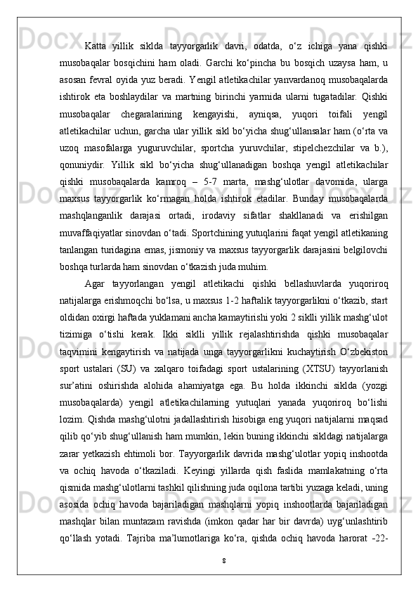 Katta   yillik   siklda   tayyorgarlik   davri,   odatda,   о‘z   ichiga   yana   qishki
musobaqalar   bosqichini   ham   oladi.   Garchi   kо‘pincha   bu   bosqich   uzaysa   ham,   u
asosan   fevral   oyida  yuz  beradi. Yengil   atletikachilar  yanvardanoq  musobaqalarda
ishtirok   eta   boshlaydilar   va   martning   birinchi   yarmida   ularni   tugatadilar.   Qishki
musobaqalar   chegaralarining   kengayishi,   ayniqsa,   yuqori   toifali   yengil
atletikachilar uchun, garcha ular yillik sikl bо‘yicha shug‘ullansalar ham (о‘rta va
uzoq   masofalarga   yuguruvchilar,   sportcha   yuruvchilar,   stipelchezchilar   va   b.),
qonuniydir.   Yillik   sikl   bо‘yicha   shug‘ullanadigan   boshqa   yengil   atletikachilar
qishki   musobaqalarda   kamroq   –   5-7   marta,   mashg‘ulotlar   davomida,   ularga
maxsus   tayyorgarlik   kо‘rmagan   holda   ishtirok   etadilar.   Bunday   musobaqalarda
mashqlanganlik   darajasi   ortadi,   irodaviy   sifatlar   shakllanadi   va   erishilgan
muvaffaqiyatlar sinovdan о‘tadi. Sportchining yutuqlarini faqat yengil atletikaning
tanlangan turidagina emas, jismoniy va maxsus tayyorgarlik darajasini belgilovchi
boshqa turlarda ham sinovdan о‘tkazish juda muhim. 
Agar   tayyorlangan   yengil   atletikachi   qishki   bellashuvlarda   yuqoriroq
natijalarga erishmoqchi bо‘lsa, u maxsus 1-2 haftalik tayyorgarlikni о‘tkazib, start
oldidan oxirgi haftada yuklamani ancha kamaytirishi yoki 2 siklli yillik mashg‘ulot
tizimiga   о‘tishi   kerak.   Ikki   siklli   yillik   rejalashtirishda   qishki   musobaqalar
taqvimini   kengaytirish   va   natijada   unga   tayyorgarlikni   kuchaytirish   О‘zbekiston
sport   ustalari   (SU)   va   xalqaro   toifadagi   sport   ustalarining   (XTSU)   tayyorlanish
sur’atini   oshirishda   alohida   ahamiyatga   ega.   Bu   holda   ikkinchi   siklda   (yozgi
musobaqalarda)   yengil   atletikachilarning   yutuqlari   yanada   yuqoriroq   bо‘lishi
lozim. Qishda mashg‘ulotni jadallashtirish hisobiga eng yuqori natijalarni maqsad
qilib qо‘yib shug‘ullanish ham mumkin, lekin buning ikkinchi sikldagi natijalarga
zarar  yetkazish ehtimoli  bor. Tayyorgarlik davrida mashg‘ulotlar yopiq inshootda
va   ochiq   havoda   о‘tkaziladi.   Keyingi   yillarda   qish   faslida   mamlakatning   о‘rta
qismida mashg‘ulotlarni tashkil qilishning juda oqilona tartibi yuzaga keladi, uning
asosida   ochiq   havoda   bajariladigan   mashqlarni   yopiq   inshootlarda   bajariladigan
mashqlar   bilan   muntazam   ravishda   (imkon   qadar   har   bir   davrda)   uyg‘unlashtirib
qо‘llash   yotadi.   Tajriba   ma’lumotlariga   kо‘ra,   qishda   ochiq   havoda   harorat    22-
8
