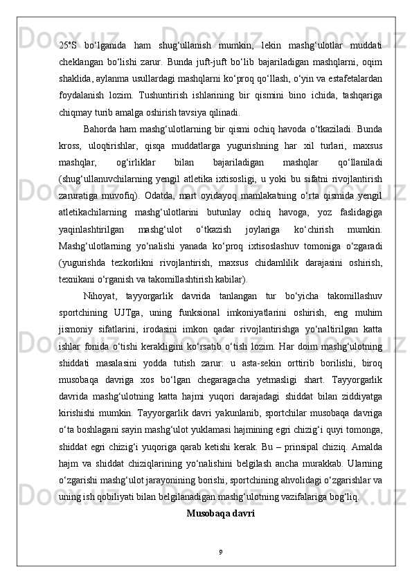 25 o
S   bо‘lganida   ham   shug‘ullanish   mumkin,   lekin   mashg‘ulotlar   muddati
cheklangan   bо‘lishi   zarur.   Bunda   juft-juft   bо‘lib   bajariladigan   mashqlarni,   oqim
shaklida, aylanma usullardagi mashqlarni kо‘proq qо‘llash, о‘yin va estafetalardan
foydalanish   lozim.   Tushuntirish   ishlarining   bir   qismini   bino   ichida,   tashqariga
chiqmay turib amalga oshirish tavsiya qilinadi.
Bahorda  ham  mashg‘ulotlarning  bir  qismi   ochiq  havoda  о‘tkaziladi.   Bunda
kross,   uloqtirishlar,   qisqa   muddatlarga   yugurishning   har   xil   turlari,   maxsus
mashqlar,   og‘irliklar   bilan   bajariladigan   mashqlar   qо‘llaniladi
(shug‘ullanuvchilarning   yengil   atletika   ixtisosligi,   u   yoki   bu   sifatni   rivojlantirish
zaruratiga   muvofiq).   Odatda,   mart   oyidayoq   mamlakatning   о‘rta   qismida   yengil
atletikachilarning   mashg‘ulotlarini   butunlay   ochiq   havoga,   yoz   faslidagiga
yaqinlashtirilgan   mashg‘ulot   о‘tkazish   joylariga   kо‘chirish   mumkin.
Mashg‘ulotlarning   yо‘nalishi   yanada   kо‘proq   ixtisoslashuv   tomoniga   о‘zgaradi
(yugurishda   tezkorlikni   rivojlantirish,   maxsus   chidamlilik   darajasini   oshirish,
texnikani о‘rganish va takomillashtirish kabilar).
Nihoyat,   tayyorgarlik   davrida   tanlangan   tur   bо‘yicha   takomillashuv
sportchining   UJTga,   uning   funksional   imkoniyatlarini   oshirish,   eng   muhim
jismoniy   sifatlarini,   irodasini   imkon   qadar   rivojlantirishga   yо‘naltirilgan   katta
ishlar   fonida   о‘tishi   kerakligini   kо‘rsatib   о‘tish   lozim.   Har   doim   mashg‘ulotning
shiddati   masalasini   yodda   tutish   zarur:   u   asta-sekin   orttirib   borilishi,   biroq
musobaqa   davriga   xos   bо‘lgan   chegaragacha   yetmasligi   shart.   Tayyorgarlik
davrida   mashg‘ulotning   katta   hajmi   yuqori   darajadagi   shiddat   bilan   ziddiyatga
kirishishi   mumkin.   Tayyorgarlik   davri   yakunlanib,   sportchilar   musobaqa   davriga
о‘ta boshlagani sayin mashg‘ulot yuklamasi hajmining egri chizig‘i quyi tomonga,
shiddat   egri   chizig‘i   yuqoriga  qarab   ketishi   kerak.   Bu   –  prinsipal   chiziq.   Amalda
hajm   va   shiddat   chiziqlarining   yо‘nalishini   belgilash   ancha   murakkab.   Ularning
о‘zgarishi mashg‘ulot jarayonining borishi, sportchining ahvolidagi о‘zgarishlar va
uning ish qobiliyati bilan belgilanadigan mashg‘ulotning vazifalariga bog‘liq.
Musobaqa davri
9 