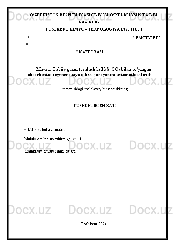 O‘ZBEKISTON RESPUBLIKASI OLIY VA O‘RTA MAXSUS TA’LIM
VAZIRLIGI
TOSHKENT KIMYO – TEXNOLOGIYA INSTITUTI
“__________________________________________________” FAKULTETI
“_________________________________________________________________
” KAFEDRASI
Mavzu: Tabiiy gazni tozalashda H
2 S  CO
2  bilan to‘yingan
absorbentni regeneratsiya qilish  jarayonini avtomatlashtirish
mavzu si dagi malakaviy bitiruv ishining
TUSHUNTIRISH XATI 
« IAB» k afedra si  mudiri :
Malakaviy bitiruv   ishining raxbari:
Malakaviy bitiruv  i shini bajardi:
Toshkent 2024 