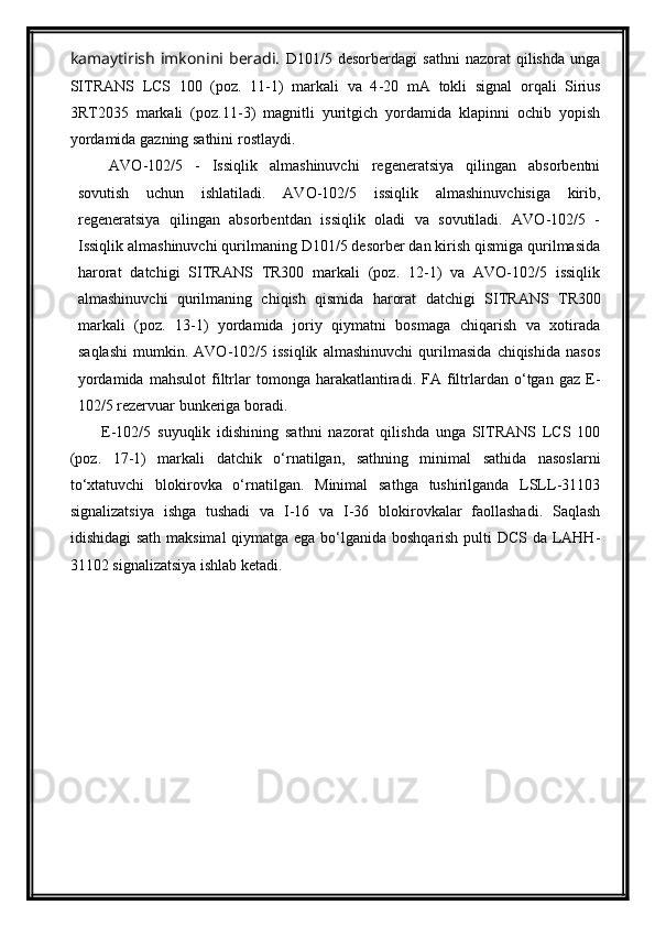 kamaytirish   imkonini   beradi.   D101/5   desorberdagi   sathni   nazorat   qilishda   unga
SITRANS   LCS   100   (poz.   11-1)   markali   va   4 -20   mA   tokli   signal   orqali   Sirius
3RT2035   markali   (poz. 11 - 3 )   magnitli   yuritgich   yordamida   klapinni   ochib   yopish
yordamida gazning sathini  rostlaydi .
AVO-102/5   -   Issiqlik   almashinuvchi   regeneratsiya   qilingan   absorbentni
sovutish   uchun   ishlatiladi.   AVO-102/5   issiqlik   almashinuvchisiga   kirib,
regeneratsiya   qilingan   absorbentdan   issiqlik   oladi   va   sovutiladi.   AVO-102/5   -
Issiqlik almashinuvchi qurilmaning D101/5 desorber dan kirish qismiga qurilmasida
harorat   datchigi   SITRANS   TR300   markali   (poz.   12-1)   va   AVO-102/5   issiqlik
almashinuvchi   qurilmaning   chiqish   qismida   harorat   datchigi   SITRANS   TR300
markali   (poz.   13-1)   yordamida   joriy   qiymatni   bosmaga   chiqarish   va   xotirada
saqlashi   mumkin.   AVO-102/5   issiqlik   almashinuvchi   qurilmasida   chiqishida   nasos
yordamida   mahsulot   filtrlar   tomonga   harakatlantiradi.   FA  filtrlardan  o‘tgan  gaz   E-
102/5 rezervuar bunkeriga boradi. 
E-102/5   suyuqlik   idishining   sathni   nazorat   qilishda   unga   SITRANS   LCS   100
(poz.   17-1)   markali   datchik   o‘rnatilgan,   sathning   minimal   sathida   nasoslarni
tо‘xtatuvchi   blokirovka   о‘rnatilgan.   Minimal   sathga   tushirilganda   LSLL-31103
signalizatsiya   ishga   tushadi   va   I-16   va   I-36   blokirovkalar   faollashadi.   Saqlash
idishidagi  sath maksimal  qiymatga ega bо‘lganida boshqarish  pulti DCS da LAHH-
31102 signalizatsiya ishlab ketadi. 