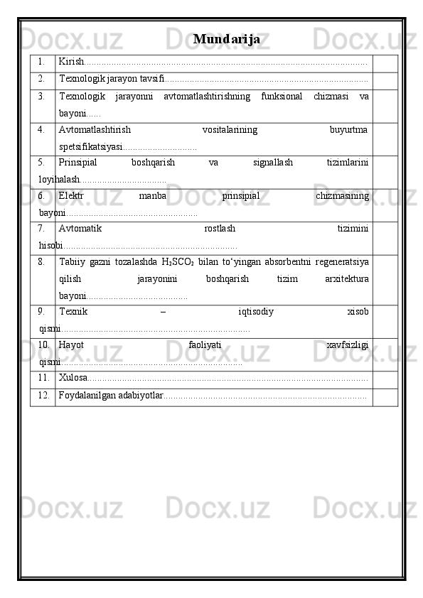 Mundarija
1. Kirish..................................................................................................................
2. Texnologik jarayon tavsifi..................................................................................
3. Texnologik   jarayonni   avtomatlashtirishning   funksional   chizmasi   va
bayoni......
4. Avtomatlashtirish   vositalarining   buyurtma
spetsifikatsiyasi..............................
5. Prinsipial   boshqarish   va   signallash   tizimlarini
loyihalash...................................
6. Elektr   manba   prinsipial   chizmasining
bayoni.....................................................
7. Avtomatik   rostlash   tizimini
hisobi. .....................................................................
8. Tabiiy   gazni   tozalashda   H
2 SCO
2   bilan   to‘yingan   absorbentni   regeneratsiya
qilish     jarayonini   boshqarish   tizim   arxitektura
bayoni.........................................
9. Texnik   –   iqtisodiy   xisob
qismi............................................................................
10. Hayot   faoliyati   xavfsizligi
qismi.........................................................................
11. Xulosa.................................................................................................................
12. Foydalanilgan adabiyotlar.................................................................................. 