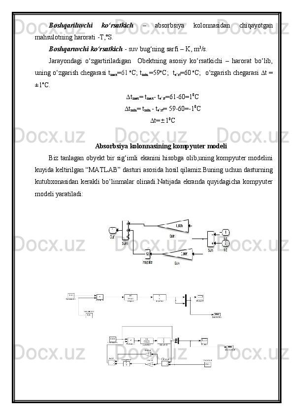 Boshqariluvchi   kо‘rsatkich   –   absorbsiya   kolonnasidan   chiqayotgan
mahsulotning harorati -T,˚S.
Boshqaruvchi kо‘rsatkich  -  suv  bug‘ning sarfi –  K , m 3
/s.
Jarayondagi   о‘zgartiriladigan     Obektning   asosiy   kо‘rsatkichi   –   harorat   bо‘lib,
uning о‘zgarish chegarasi t
max = 61   o
C; t
min   =59 o
C;  t
о‘rt =60   o
C;  о‘zgarish chegarasi    t =
±1 o
C. 
 t
max = t
max - t
о‘rt = 61 - 60 =1 0
C
 t
min = t
min  - t
о‘rt =  59 - 60 =-1 0
C
 t=  1 0
C
Absorbsiya  kolonnasining kompyuter modeli 
Biz tanlagan obyekt bir sig‘imli ekanini hisobga olib,uning kompyuter modelini
kuyida keltirilgan “MATLAB” dasturi asosida hosil qilamiz.Buning uchun dasturning
kutubxonasidan kerakli bо‘linmalar olinadi.Natijada ekranda quyidagicha kompyuter
modeli yaratiladi: 