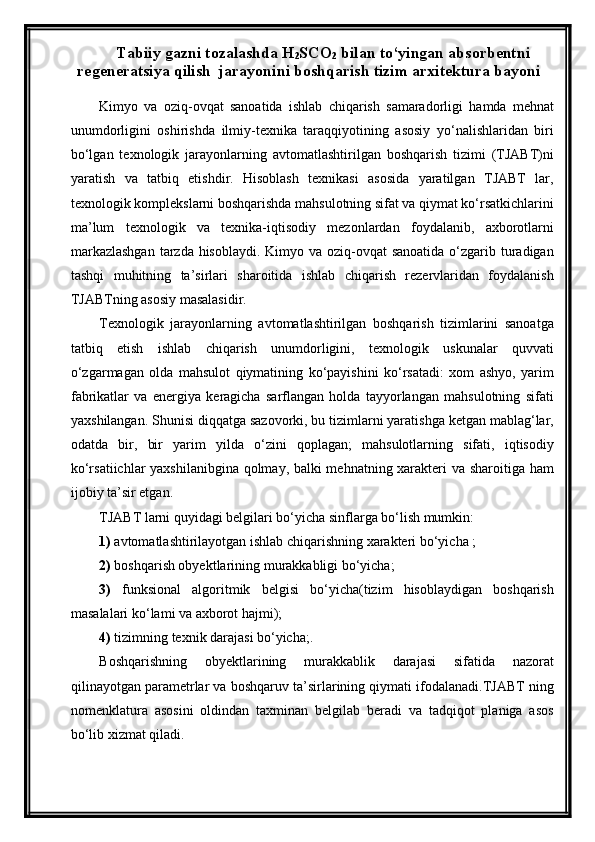 Tabiiy gazni tozalashda H
2 SCO
2  bilan to‘yingan absorbentni
regeneratsiya qilish  jarayonini boshqarish tizim arxitektura bayoni
Kimyo   va   oziq-ovqat   sanoatida   ishlab   chiqarish   samaradorligi   hamda   mehnat
unumdorligini   oshirishda   ilmiy-texnika   taraqqiyotining   asosiy   yо‘nalishlaridan   biri
bо‘lgan   texnologik   jarayonlarning   avtomatlashtirilgan   boshqarish   tizimi   (TJABT)ni
yaratish   va   tatbiq   etishdir.   Hisoblash   texnikasi   asosida   yaratilgan   TJABT   lar,
texnologik komplekslarni boshqarishda mahsulotning sifat va qiymat kо‘rsatkichlarini
ma’lum   texnologik   va   texnika-iqtisodiy   mezonlardan   foydalanib,   axborotlarni
markazlashgan  tarzda hisoblaydi. Kimyo va oziq-ovqat  sanoatida о‘zgarib turadigan
tashqi   muhitning   ta’sirlari   sharoitida   ishlab   chiqarish   rezervlaridan   foydalanish
TJABTning asosiy masalasidir.
Texnologik   jarayonlarning   avtomatlashtirilgan   boshqarish   tizimlarini   sanoatga
tatbiq   etish   ishlab   chiqarish   unumdorligini,   texnologik   uskunalar   quvvati
о‘zgarmagan   olda   mahsulot   qiymatining   kо‘payishini   kо‘rsatadi:   xom   ashyo,   yarim
fabrikatlar   va   energiya   keragicha   sarflangan   holda   tayyorlangan   mahsulotning   sifati
yaxshilangan. Shunisi diqqatga sazovorki, bu tizimlarni yaratishga ketgan mablag‘lar,
odatda   bir,   bir   yarim   yilda   о‘zini   qoplagan;   mahsulotlarning   sifati,   iqtisodiy
kо‘rsatiichlar yaxshilanibgina qolmay, balki mehnatning xarakteri va sharoitiga ham
ijobiy ta’sir etgan.
TJABT larni quyidagi belgilari bо‘yicha sinflarga bо‘lish mumkin: 
1)  avtomatlashtirilayotgan ishlab chiqarishning xarakteri bо‘yicha ;
2)  boshqarish obyektlarining murakkabligi bо‘yicha; 
3)   funksional   algoritmik   belgisi   bо‘yicha(tizim   hisoblaydigan   boshqarish
masalalari kо‘lami va axborot hajmi);
4)  tizimning texnik darajasi bо‘yicha;.
Boshqarishning   obyektlarining   murakkablik   darajasi   sifatida   nazorat
qilinayotgan parametrlar va boshqaruv ta’sirlarining qiymati ifodalanadi.TJABT ning
nomenklatura   asosini   oldindan   taxminan   belgilab   beradi   va   tadqiqot   planiga   asos
bо‘lib xizmat qiladi.   