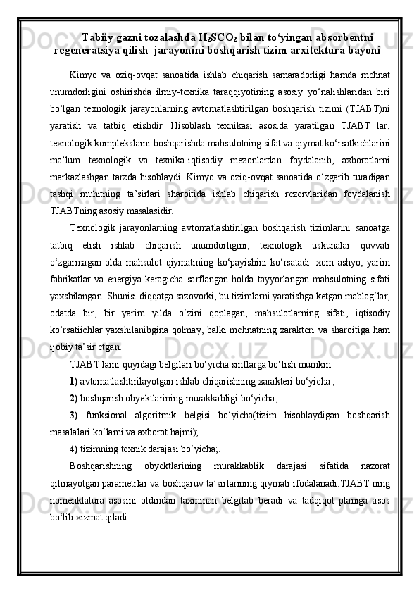 Tabiiy gazni tozalashda H
2 SCO
2  bilan to‘yingan absorbentni
regeneratsiya qilish  jarayonini boshqarish tizim arxitektura bayoni
Kimyo   va   oziq-ovqat   sanoatida   ishlab   chiqarish   samaradorligi   hamda   mehnat
unumdorligini   oshirishda   ilmiy-texnika   taraqqiyotining   asosiy   yо‘nalishlaridan   biri
bо‘lgan   texnologik   jarayonlarning   avtomatlashtirilgan   boshqarish   tizimi   (TJABT)ni
yaratish   va   tatbiq   etishdir.   Hisoblash   texnikasi   asosida   yaratilgan   TJABT   lar,
texnologik komplekslarni boshqarishda mahsulotning sifat va qiymat kо‘rsatkichlarini
ma’lum   texnologik   va   texnika-iqtisodiy   mezonlardan   foydalanib,   axborotlarni
markazlashgan  tarzda hisoblaydi. Kimyo va oziq-ovqat  sanoatida о‘zgarib turadigan
tashqi   muhitning   ta’sirlari   sharoitida   ishlab   chiqarish   rezervlaridan   foydalanish
TJABTning asosiy masalasidir.
Texnologik   jarayonlarning   avtomatlashtirilgan   boshqarish   tizimlarini   sanoatga
tatbiq   etish   ishlab   chiqarish   unumdorligini,   texnologik   uskunalar   quvvati
о‘zgarmagan   olda   mahsulot   qiymatining   kо‘payishini   kо‘rsatadi:   xom   ashyo,   yarim
fabrikatlar   va   energiya   keragicha   sarflangan   holda   tayyorlangan   mahsulotning   sifati
yaxshilangan. Shunisi diqqatga sazovorki, bu tizimlarni yaratishga ketgan mablag‘lar,
odatda   bir,   bir   yarim   yilda   о‘zini   qoplagan;   mahsulotlarning   sifati,   iqtisodiy
kо‘rsatiichlar yaxshilanibgina qolmay, balki mehnatning xarakteri va sharoitiga ham
ijobiy ta’sir etgan.
TJABT larni quyidagi belgilari bо‘yicha sinflarga bо‘lish mumkin: 
1)  avtomatlashtirilayotgan ishlab chiqarishning xarakteri bо‘yicha ;
2)  boshqarish obyektlarining murakkabligi bо‘yicha; 
3)   funksional   algoritmik   belgisi   bо‘yicha(tizim   hisoblaydigan   boshqarish
masalalari kо‘lami va axborot hajmi);
4)  tizimning texnik darajasi bо‘yicha;.
Boshqarishning   obyektlarining   murakkablik   darajasi   sifatida   nazorat
qilinayotgan parametrlar va boshqaruv ta’sirlarining qiymati ifodalanadi.TJABT ning
nomenklatura   asosini   oldindan   taxminan   belgilab   beradi   va   tadqiqot   planiga   asos
bо‘lib xizmat qiladi.