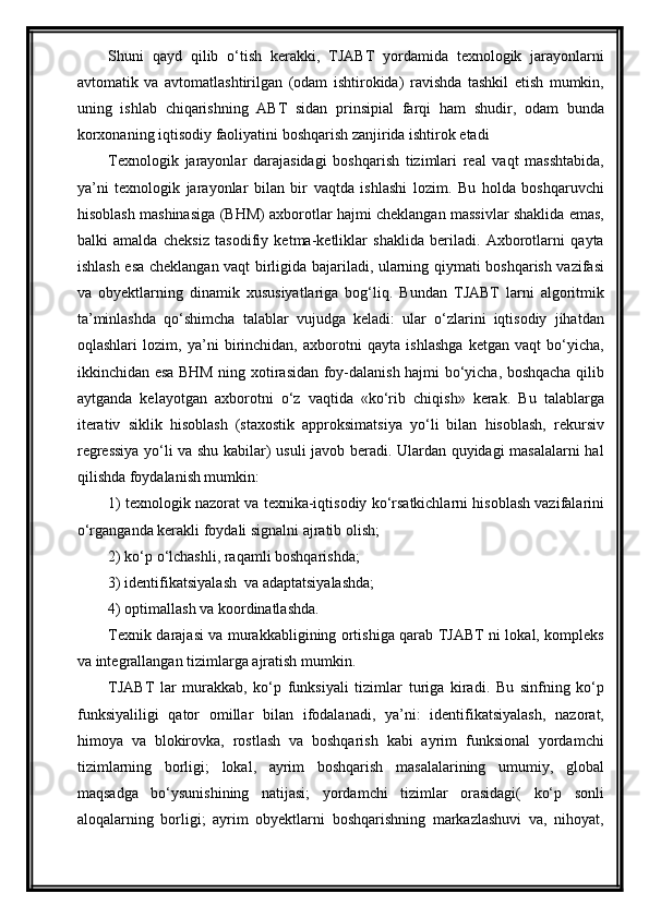 Shuni   qayd   qilib   о‘tish   kerakki,   TJABT   yordamida   texnologik   jarayonlarni
avtomatik   va   avtomatlashtirilgan   (odam   ishtirokida)   ravishda   tashkil   etish   mumkin,
uning   ishlab   chiqarishning   ABT   sidan   prinsipial   farqi   ham   shudir,   odam   bunda
korxonaning iqtisodiy faoliyatini boshqarish zanjirida ishtirok etadi
Texnologik   jarayonlar   darajasidagi   boshqarish   tizimlari   real   vaqt   masshtabida,
ya’ni   texnologik   jarayonlar   bilan   bir   vaqtda   ishlashi   lozim.   Bu   holda   boshqaruvchi
hisoblash mashinasiga (BHM) axborotlar hajmi cheklangan massivlar shaklida emas,
balki   amalda   cheksiz   tasodifiy   ketma-ketliklar   shaklida   beriladi.   Axborotlarni   qayta
ishlash esa chek langan vaqt birligida bajariladi, ularning qiymati boshqarish vazifasi
va   obyektlarning   dinamik   xususiyatlariga   bog‘liq.   Bundan   TJABT   larni   algoritmik
ta’minlashda   qо‘shimcha   talablar   vujudga   keladi:   ular   о‘zlarini   iqtisodiy   jihatdan
oqlashlari   lozim,   ya’ni   birinchidan,   axborotni   qayta   ishlashga   ketgan   vaqt   bо‘yicha,
ikkinchidan esa BHM ning xotirasidan foy-dalanish hajmi bо‘yicha, boshqacha qilib
aytganda   kelayotgan   axborotni   о‘z   vaqtida   «kо‘rib   chiqish»   kerak.   Bu   talablarga
iterativ   siklik   hisoblash   (staxostik   approksimatsiya   yо‘li   bilan   hisoblash,   rekursiv
regressiya yо‘li va shu kabilar) usuli javob beradi. Ulardan quyidagi masalalarni hal
qilishda foydalanish mumkin:
1) texnologik nazorat va texnika-iqtisodiy kо‘rsatkichlarni hisoblash vazifalarini
о‘rganganda kerakli foydali signalni ajratib olish; 
2) kо‘p о‘lchashli, raqamli boshqarishda;  
3) identifikatsiyalash  va adaptatsiyalashda; 
4) optimallash va koordinatlashda.
Texnik darajasi va murakkabligining ortishiga qarab TJABT ni lokal, kompleks
va integrallangan tizimlarga ajratish mumkin.
TJABT   lar   murakkab,   kо‘p   funksiyali   tizimlar   turiga   kiradi.   Bu   sinfning   kо‘p
funksiyaliligi   qator   omillar   bilan   ifodalanadi,   ya’ni:   identifikatsiyalash,   nazorat,
himoya   va   blokirovka,   rostlash   va   boshqarish   kabi   ayrim   funksional   yordamchi
tizimlarning   borligi;   lokal,   ayrim   boshqarish   masalalarining   umumiy,   global
maqsadga   bо‘ysunishining   natijasi;   yordamchi   tizimlar   orasidagi(   kо‘p   sonli
aloqalarning   borligi;   ayrim   obyektlarni   boshqarishning   markazlashuvi   va,   nihoyat, 