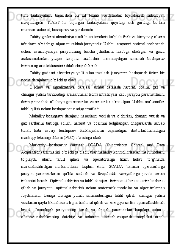 turli   funksiyalarni   bajarishda   bir   xil   texnik   vositalardan   foydalanish   imkoniyati
mavjudligidir.   TJABT   lar   bajargan   funksiyalarni   quyidagi   uch   guruhga   bо‘lish
mumkin: axborot, boshqaruv va yordamchi.
Tabiiy gazlarni absorbsiya usuli bilan tozalash ko‘plab fizik va kimyoviy o‘zaro
ta'sirlarni o‘z ichiga olgan murakkab jarayondir. Ushbu jarayonni optimal boshqarish
uchun   assimilyatsiya   jarayonining   barcha   jihatlarini   hisobga   oladigan   va   gazni
aralashmalardan   yuqori   darajada   tozalashni   ta'minlaydigan   samarali   boshqaruv
tizimining arxitekturasini ishlab chiqish kerak.
Tabiiy   gazlarni   absorbsiya   yo‘li   bilan   tozalash   jarayonini   boshqarish   tizimi   bir
necha darajalarni o‘z ichiga oladi:
O‘lchov   va   signalizatsiya   darajasi:   ushbu   darajada   harorat,   bosim,   gaz   va
changni yutish tarkibidagi aralashmalar  kontsentratsiyasi  kabi jarayon parametrlarini
doimiy  ravishda   o‘lchaydigan   sensorlar   va   sensorlar   o‘rnatilgan.   Ushbu   ma'lumotlar
tahlil qilish uchun boshqaruv tizimiga uzatiladi.
Mahalliy   boshqaruv   darajasi:   nasoslarni   yoqish   va   o‘chirish,   changni   yutish   va
gaz   sarflarini   tartibga   solish,   harorat   va   bosimni   belgilangan   chegaralarda   ushlab
turish   kabi   asosiy   boshqaruv   funktsiyalarini   bajaradigan   dasturlashtiriladigan
mantiqiy tekshirgichlarni (PLC) o‘z ichiga oladi.
Markaziy   boshqaruv   darajasi:   SCADA   (Supervisory   Control   and   Data
Acquisition) tizimlarini o‘z ichiga oladi, ular mahalliy kontrollerlardan ma'lumotlarni
to‘playdi,   ularni   tahlil   qiladi   va   operatorlarga   tizim   holati   to‘g‘risida
markazlashtirilgan   ma'lumotlarni   taqdim   etadi.   SCADA   tizimlar   operatorlarga
jarayon   parametrlarini   qo‘lda   sozlash   va   favqulodda   vaziyatlarga   javob   berish
imkonini beradi.   Optimallashtirish va tahlil darajasi: tizim xatti-harakatlarini bashorat
qilish   va   jarayonni   optimallashtirish   uchun   matematik   modellar   va   algoritmlardan
foydalanadi.   Bunga   changni   yutish   samaradorligini   tahlil   qilish,   changni   yutish
vositasini qayta tiklash zarurligini bashorat qilish va energiya sarfini optimallashtirish
kiradi.   Texnologik   jarayonning   kirish   va   chiqish   parametrlari   haqidagi   axborot
о‘lchov   asboblarining   datchigi   va   axborotni   kiritish-chiqarish   kompleksi   orqali 