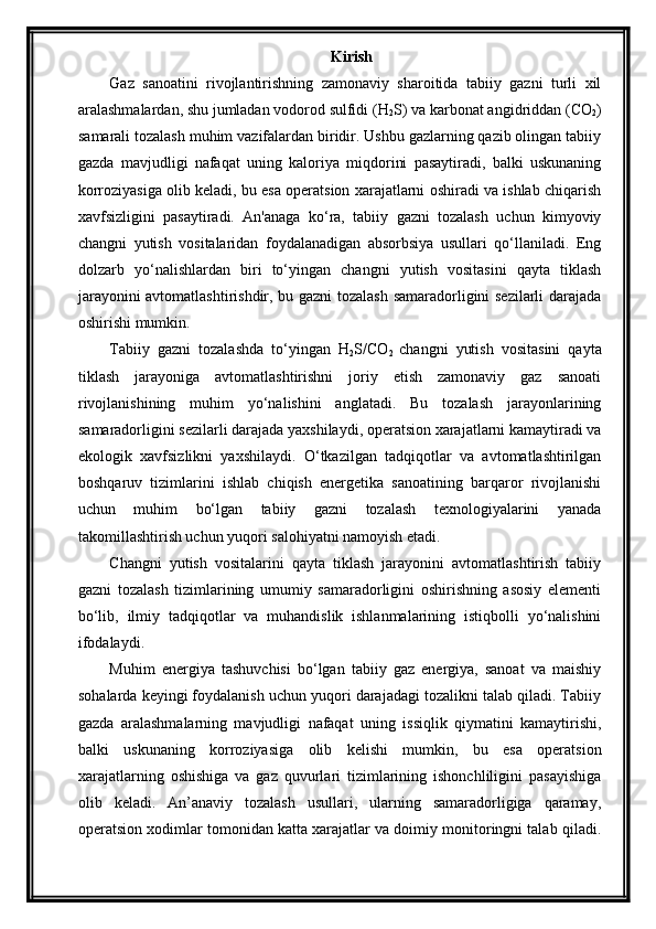 Kirish
Gaz   sanoatini   rivojlantirishning   zamonaviy   sharoitida   tabiiy   gazni   turli   xil
aralashmalardan, shu jumladan vodorod sulfidi (H
2 S) va karbonat angidriddan (CO
2 )
samarali tozalash muhim vazifalardan biridir. Ushbu gazlarning qazib olingan tabiiy
gazda   mavjudligi   nafaqat   uning   kaloriya   miqdorini   pasaytiradi,   balki   uskunaning
korroziyasiga olib keladi, bu esa operatsion xarajatlarni oshiradi va ishlab chiqarish
xavfsizligini   pasaytiradi.   An'anaga   ko‘ra,   tabiiy   gazni   tozalash   uchun   kimyoviy
changni   yutish   vositalaridan   foydalanadigan   absorbsiya   usullari   qo‘llaniladi.   Eng
dolzarb   yo‘nalishlardan   biri   to‘yingan   changni   yutish   vositasini   qayta   tiklash
jarayonini avtomatlashtirishdir, bu gazni  tozalash samaradorligini sezilarli  darajada
oshirishi mumkin. 
Tabiiy   gazni   tozalashda   to‘yingan   H
2 S/CO
2   changni   yutish   vositasini   qayta
tiklash   jarayoniga   avtomatlashtirishni   joriy   etish   zamonaviy   gaz   sanoati
rivojlanishining   muhim   yo‘nalishini   anglatadi.   Bu   tozalash   jarayonlarining
samaradorligini sezilarli darajada yaxshilaydi, operatsion xarajatlarni kamaytiradi va
ekologik   xavfsizlikni   yaxshilaydi.   O‘tkazilgan   tadqiqotlar   va   avtomatlashtirilgan
boshqaruv   tizimlarini   ishlab   chiqish   energetika   sanoatining   barqaror   rivojlanishi
uchun   muhim   bo‘lgan   tabiiy   gazni   tozalash   texnologiyalarini   yanada
takomillashtirish uchun yuqori salohiyatni namoyish etadi. 
Changni   yutish   vositalarini   qayta   tiklash   jarayonini   avtomatlashtirish   tabiiy
gazni   tozalash   tizimlarining   umumiy   samaradorligini   oshirishning   asosiy   elementi
bo‘lib,   ilmiy   tadqiqotlar   va   muhandislik   ishlanmalarining   istiqbolli   yo‘nalishini
ifodalaydi.
Muhim   energiya   tashuvchisi   bo‘lgan   tabiiy   gaz   energiya,   sanoat   va   maishiy
sohalarda keyingi foydalanish uchun yuqori darajadagi tozalikni talab qiladi. Tabiiy
gazda   aralashmalarning   mavjudligi   nafaqat   uning   issiqlik   qiymatini   kamaytirishi,
balki   uskunaning   korroziyasiga   olib   kelishi   mumkin,   bu   esa   operatsion
xarajatlarning   oshishiga   va   gaz   quvurlari   tizimlarining   ishonchliligini   pasayishiga
olib   keladi.   An’anaviy   tozalash   usullari,   ularning   samaradorligiga   qaramay,
operatsion xodimlar tomonidan katta xarajatlar va doimiy monitoringni talab qiladi. 