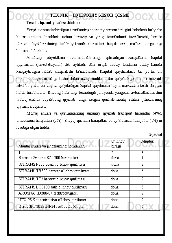 TEXNIK – IQTISODIY XISOB QISMI
Texnik iqtisodiy ko‘rsatkichlar.
Yangi avtomatlashtirilgan texnikaning iqtisodiy samaradorligini baholash bo‘yicha
ko‘rsatkichlarni   hisoblash   uchun   bazaviy   va   yangi   texnikalarni   tavsiflovchi,   hamda
ulardan   foydalanishning   tashkiliy-texnik   sharoitlari   haqida   aniq   ma’lumotlarga   ega
bo‘lish talab etiladi. 
Amaldagi   obyektlarni   avtomatlashtirishga   qilinadigan   xarajatlarni   kapital
quyilmalar   (investetsiyalar)   deb   aytiladi.   Ular   orqali   asosiy   fondlarni   oddiy   hamda
kengaytirilgan   ishlab   chiqarilishi   ta’minlanadi.   Kapital   quyilmalarni   bir   yo‘la,   bir
martalik,   obyektni   ishga   tushirishdan   uzoq   muddat   oldin   qo‘yiladigan   turlari   mavjud.
BMI bo‘yicha bir vaqtda qo‘yiladigan kapital quyilmalar hajmi mavzudan kelib chiqqan
holda   hisoblanadi.   Bizning   holatdagi   texnologik   jarayonda   yangicha   avtomatlashtirishni
tadbiq   etishda   obyektning   qiymati,   unga   ketgan   qurilish-montaj   ishlari,   jihozlarning
qiymati aniqlanadi.
Montaj   ishlari   va   qurilmalarning   umumiy   qiymati   transport   harajatlar   (4%),
omborxona harajatlari (2%) , ehtiyoj qismlari harajatlari va qo‘shimcha harajatlar (1%) ni
hisobga olgan holda. 
2-jadval
Montaj ishlari va jihozlarning nomlanishi O‘lchov
birligi Miqdori
1 2 3
Siemens Simatic S7-1200 kontrolleri dona 1
SITRANS P220 bosim o‘lchov qurilmasi dona 2
SITRANS TR300 harorat o‘lchov qurilmasi dona 6
SITRANS TF2 harorat o‘lchov qurilmasi dona 2
SITRANS LCS100 sath o‘lchov qurilmasi dona 3
AROSNA 1D200-07 elektrodvigatel dona 2
ИГС-98 Konsentratsiya o‘lchov qurilmasi dona 2
Sirius 3RT20351NF34 rostlovchi klapan dona 6 