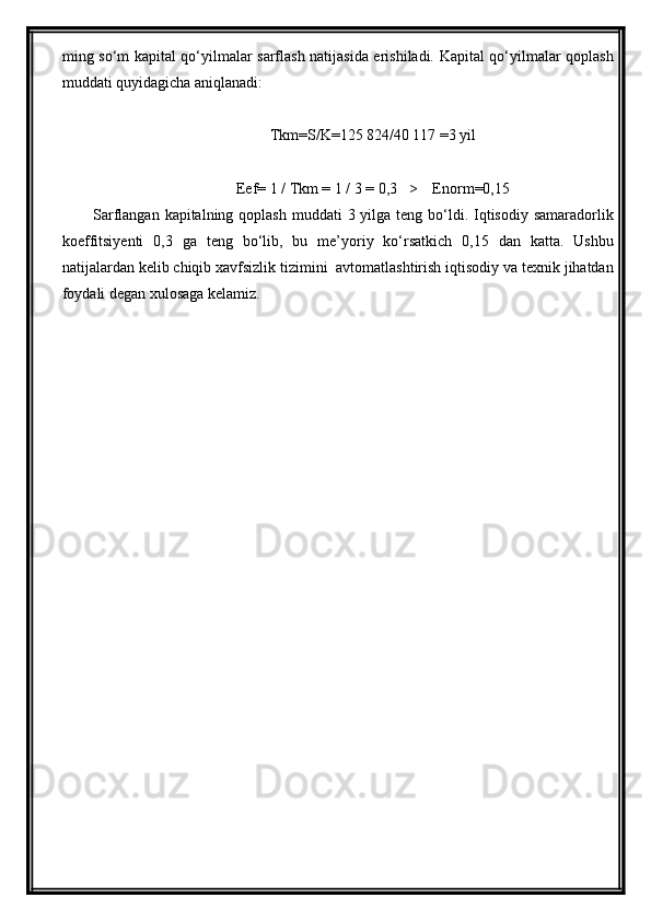 ming so‘m kapital qo‘yilmalar sarflash natijasida erishiladi. Kapital qo‘yilmalar qoplash
muddati quyidagicha aniqlanadi:
Tkm=S/K=125 824/40 117 =3 yil
Eef= 1 / Тkm = 1 / 3 = 0,3   >    Enorm=0,15
Sarflangan kapitalning qoplash  muddati  3 yilga teng bo‘ldi. Iqtisodiy samaradorlik
koeffitsiyenti   0,3   ga   teng   bo‘lib,   bu   me’yoriy   ko‘rsatkich   0,15   dan   katta.   Ushbu
natijalardan kelib chiqib xavfsizlik tizimini  avtomatlashtirish iqtisodiy va texnik jihatdan
foydali degan xulosaga kelamiz. 
