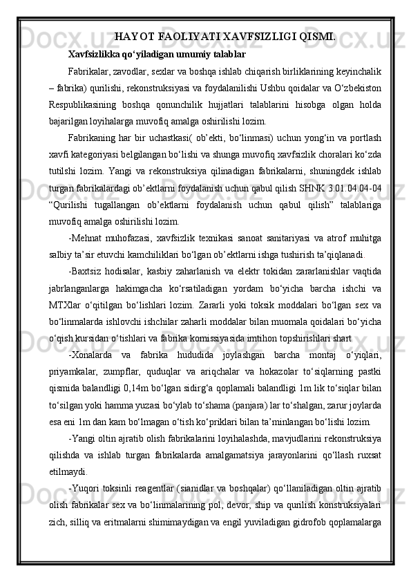 HAYOT FAOLIYATI XAVFSIZLIGI QISMI.
Xavfsizlikka qo‘yiladigan umumiy talablar
Fabrikalar, zavodlar, sexlar va boshqa ishlab chiqarish birliklarining keyinchalik
– fabrika) qurilishi, rekonstruksiyasi va foydalanilishi Ushbu qoidalar va O‘zbekiston
Respublikasining   boshqa   qonunchilik   hujjatlari   talablarini   hisobga   olgan   holda
bajarilgan loyihalarga muvofiq amalga oshirilishi lozim.
Fabrikaning   har   bir   uchastkasi(   ob’ekti,   bo‘linmasi)   uchun   yong‘in   va   portlash
xavfi kategoriyasi belgilangan bo‘lishi va shunga muvofiq xavfsizlik choralari ko‘zda
tutilshi   lozim.   Yangi   va   rekonstruksiya   qilinadigan   fabrikalarni,   shuningdek   ishlab
turgan fabrikalardagi ob’ektlarni foydalanish uchun qabul qilish SHNK 3.01.04.04-04
“Qurilishi   tugallangan   ob’ektlarni   foydalanish   uchun   qabul   qilish”   talablariga
muvofiq amalga oshirilishi lozim.
-Mehnat   muhofazasi,   xavfsizlik   texnikasi   sanoat   sanitariyasi   va   atrof   muhitga
salbiy ta’sir etuvchi kamchiliklari bo‘lgan ob’ektlarni ishga tushirish ta’qiqlanadi .
-Baxtsiz   hodisalar,   kasbiy   zaharlanish   va   elektr   tokidan   zararlanishlar   vaqtida
jabrlanganlarga   hakimgacha   ko‘rsatiladigan   yordam   bo‘yicha   barcha   ishchi   va
MTXlar   o‘qitilgan   bo‘lishlari   lozim.   Zararli   yoki   toksik   moddalari   bo‘lgan   sex   va
bo‘linmalarda ishlovchi ishchilar zaharli moddalar bilan muomala qoidalari bo‘yicha
o‘qish kursidan o‘tishlari va fabrika komissiyasida imtihon topshirishlari shart
-Xonalarda   va   fabrika   hududida   joylashgan   barcha   montaj   o‘yiqlari,
priyamkalar,   zumpflar,   quduqlar   va   ariqchalar   va   hokazolar   to‘siqlarning   pastki
qismida balandligi 0,14m bo‘lgan sidirg‘a qoplamali balandligi 1m lik to‘siqlar bilan
to‘silgan yoki hamma yuzasi bo‘ylab to‘shama (panjara) lar to‘shalgan, zarur joylarda
esa eni 1m dan kam bo‘lmagan o‘tish ko‘priklari bilan ta’minlangan bo‘lishi lozim.
-Yangi oltin ajratib olish fabrikalarini loyihalashda, mavjudlarini rekonstruksiya
qilishda   va   ishlab   turgan   fabrikalarda   amalgamatsiya   jarayonlarini   qo‘llash   ruxsat
etilmaydi.
-Yuqori   toksinli  reagentlar   (sianidlar   va  boshqalar)   qo‘llaniladigan  oltin  ajratib
olish fabrikalar  sex va bo‘linmalarining pol, devor, ship va qurilish konstruksiyalari
zich, silliq va eritmalarni shimimaydigan va engil yuviladigan gidrofob qoplamalarga 