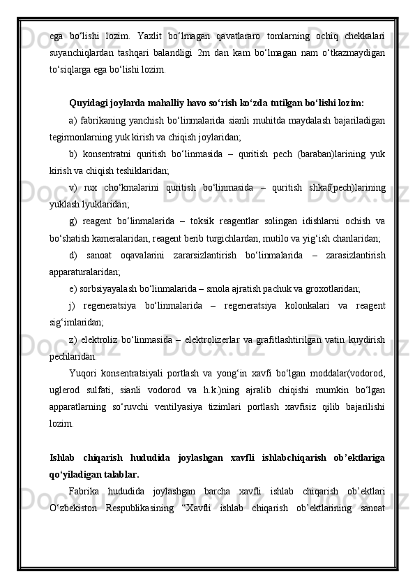 ega   bo‘lishi   lozim.   Yaxlit   bo‘lmagan   qavatlararo   tomlarning   ochiq   chekkalari
suyanchiqlardan   tashqari   balandligi   2m   dan   kam   bo‘lmagan   nam   o‘tkazmaydigan
to‘siqlarga ega bo‘lishi lozim.
Quyidagi joylarda mahalliy havo so‘rish ko‘zda tutilgan bo‘lishi lozim:
a)   fabrikaning   yanchish   bo‘linmalarida   sianli   muhitda   maydalash   bajariladigan
tegirmonlarning yuk kirish va chiqish joylaridan;
b)   konsentratni   quritish   bo‘linmasida   –   quritish   pech   (baraban)larining   yuk
kirish va chiqish teshiklaridan;
v)   rux   cho‘kmalarini   quritish   bo‘linmasida   –   quritish   shkaf(pech)larining
yuklash lyuklaridan;
g)   reagent   bo‘linmalarida   –   toksik   reagentlar   solingan   idishlarni   ochish   va
bo‘shatish kameralaridan, reagent berib turgichlardan, mutilo va yig‘ish chanlaridan;
d)   sanoat   oqavalarini   zararsizlantirish   bo‘linmalarida   –   zarasizlantirish
apparaturalaridan;
e) sorbsiyayalash bo‘linmalarida – smola ajratish pachuk va groxotlaridan;
j)   regeneratsiya   bo‘linmalarida   –   regeneratsiya   kolonkalari   va   reagent
sig‘imlaridan;
z)   elektroliz   bo‘linmasida   –   elektrolizerlar   va   grafitlashtirilgan   vatin   kuydirish
pechlaridan.
Yuqori   konsentratsiyali   portlash   va   yong‘in   xavfi   bo‘lgan   moddalar(vodorod,
uglerod   sulfati,   sianli   vodorod   va   h.k.)ning   ajralib   chiqishi   mumkin   bo‘lgan
apparatlarning   so‘ruvchi   ventilyasiya   tizimlari   portlash   xavfisiz   qilib   bajarilishi
lozim. 
Ishlab   chiqarish   hududida   joylashgan   xavfli   ishlabchiqarish   ob’ektlariga
qo‘yiladigan talablar.
Fabrika   hududida   joylashgan   barcha   xavfli   ishlab   chiqarish   ob’ektlari
O‘zbekiston   Respublikasining   “Xavfli   ishlab   chiqarish   ob’ektlarining   sanoat 