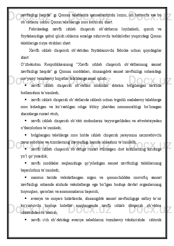 xavfsizligi   haqida”  gi  Qonuni  talablarini   qanoatlantirishi   lozim,  ish  beruvchi  esa   bu
ob’ektlarni ushbu Qonun talablariga mos keltirishi shart.
Fabrikadagi   xavfli   ishlab   chiqarish   ob’ektlarini   loyihalash,   qurish   va
foydalanishga qabul qilish ishlarini amalga oshiruvchi tashkilotlar yuqoridagi Qonun
talablariga rioya etishlari shart.
Xavfli   ishlab   chiqarish   ob’ektidan   foydalanuvchi   fabrika   uchun   quyidagilar
shart:
O‘zbekiston   Respublikasining   “Xavfli   ishlab   chiqarish   ob’ektlarining   sanoat
xavfsizligi   haqida”   gi   Qonuni   moddalari,   shuningdek   sanoat   xavfsizligi   sohasidagi
me’yoriy texnikaviy hujjatlar   talablariga   amal qilish;
 xavfli   ishlab   chiqarish   ob’ektlari   xodimlar   shtatini   belgilangan   tartibda
butlanishini ta’minlash; 
 xavfli ishlab chiqarish ob’ektlarida ishlash uchun tegishli malakaviy talablarga
mos   keladigan   va   ko‘rsatilgan   ishga   tibbiy   jihatdan   nomunosibligi   bo‘lmagan
shaxslarga ruxsat etish;
 xavfli   ishlab   chiqarish   ob’ekti   xodimlarini   tayyorgarlikdan   va   attestatsiyadan
o‘tkazilishini ta’minlash;
 belgilangan   talablarga   mos   holda   ishlab   chiqarish   jarayonini   nazoratlovchi
zarur asboblar va tizimlarning mavjudligi hamda ishlashini ta’minlash;
 xavfli   ishlab   chiqarish   ob’ektiga   ruxsat   etilmagan   chet   kishilarning   kirishiga
yo‘l qo‘ymaslik;
 xavfli   moddalar   saqlanishiga   qo‘yiladigan   sanoat   xavfsizligi   talablarining
bajarilishini ta’minlash;
 maxsus   tarzda   vakolatlangan   organ   va   qonunchilikka   muvofiq   sanoat
xavfsizligi   sohasida   alohida   vakolatlarga   ega   bo‘lgan   boshqa   davlat   organlarining
buyruqlari, qarorlari va amrnomalarini bajarish;
 avariya   va   mojaro   holatlarida,   shuningdek   sanoat   xavfsizligiga   salbiy   ta’sir
ko‘rsatuvchi   boshqa   holatlar   aniqlanganda   xavfli   ishlab   chiqarish   ob’ektini
ishlatishdan to‘xtatish;
 xavfli   i/ch   ob’ektidagi   avariya   sabablarini   texnikaviy   tekshirishda     ishtirok