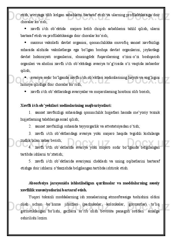 etish, avriyaga olib kelgan sabablarni  bartaraf etish va ularning profilaktikasiga doir
choralar ko‘rish;
 xavfli   i/ch   ob’ektida     mojaro   kelib   chiqish   sabablarini   tahlil   qilish,   ularni
bartaraf etish va profilaktikasiga doir choralar ko‘rish;
 maxsus   vakolatli   davlat   organini,   qonunchilikka   muvofiq   sanoat   xavfsizligi
sohasida   alohida   vakolatlarga   ega   bo‘lgan   boshqa   davlat   organlarini,   joylardagi
davlat   hokimiyati   organlarini,   shuningdek   fuqarolarning   o‘zini-o‘zi   boshqarish
organlari   va   aholini   xavfli   i/ch   ob’ektidagi   avariya   to‘g‘risida   o‘z   vaqtida   xabardor
qilish;
 avariya sodir bo‘lganda xavfli i/ch ob’ektlari xodimlarining hayoti va sog‘ligini
himoya qilishga doir choralar ko‘rish;
 xavfli i/ch ob’ektlaridagi avariyalar va mojarolarning hisobini olib borish;
Xavfli i/ch ob’yektlari xodimlarining majburiyatlari:
1. sanoat   xavfsizligi   sohasidagi   qonunchilik   hujjatlari   hamda   me’yoriy   texnik
hujjatlarning talablariga amal qilish;
2. sanoat xavfsizligi sohasida tayyorgarlik va attestatsiyadan o‘tish;
3. xavfli   i/ch   ob’ektlaridagi   avariya   yoki   mojaro   haqida   tegishli   kishilarga
zudlik bilan xabar berish;
4. xavfli   i/ch   ob’ektlarida   avariya   yoki   mojaro   sodir   bo‘lganda   belgilangan
tartibda ishlarni to‘xtatish;
5. xavfli   i/ch   ob’ektlarida   avariyani   cheklash   va   uning   oqibatlarini   bartaraf
etishga doir ishlarni o‘tkazishda belgilangan tartibda ishtirok etish. 
Absorbsiya   jarayonida   ishlatiladigan   qurilmalar   va   moddalarning   asosiy
xavflilik xususiyatlarini bartaraf etish.
Yuqori   toksinli   moddalarning   ish   xonalarining   atmosferasiga   tushishini   oldini
olish   uchun   bo‘linma   jihozlari   (pachukalar,   kolonkalar,   goroxotlar)   to‘liq
germetiklangan   bo‘lishi,   gazlarni   so‘rib   olish   bevosita   panagoh   ostidan     amalga
oshirilishi lozim. 