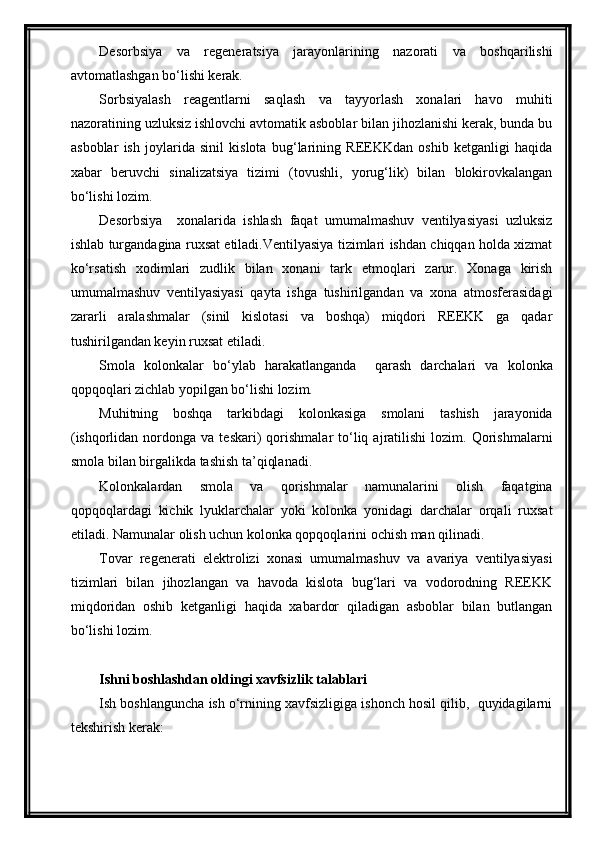 Desorbsiya   va   regeneratsiya   jarayonlarining   nazorati   va   boshqarilishi
avtomatlashgan bo‘lishi kerak.
Sorbsiyalash   reagentlarni   saqlash   va   tayyorlash   xonalari   havo   muhiti
nazoratining uzluksiz ishlovchi avtomatik asboblar bilan jihozlanishi kerak, bunda bu
asboblar   ish   joylarida   sinil   kislota   bug‘larining   REEKKdan   oshib   ketganligi   haqida
xabar   beruvchi   sinalizatsiya   tizimi   (tovushli,   yorug‘lik)   bilan   blokirovkalangan
bo‘lishi lozim.
Desorbsiya     xonalarida   ishlash   faqat   umumalmashuv   ventilyasiyasi   uzluksiz
ishlab turgandagina ruxsat etiladi.Ventilyasiya tizimlari ishdan chiqqan holda xizmat
ko‘rsatish   xodimlari   zudlik   bilan   xonani   tark   etmoqlari   zarur.   Xonaga   kirish
umumalmashuv   ventilyasiyasi   qayta   ishga   tushirilgandan   va   xona   atmosferasidagi
zararli   aralashmalar   (sinil   kislotasi   va   boshqa)   miqdori   REEKK   ga   qadar
tushirilgandan keyin ruxsat etiladi. 
Smola   kolonkalar   bo‘ylab   harakatlanganda     qarash   darchalari   va   kolonka
qopqoqlari zichlab yopilgan bo‘lishi lozim.
Muhitning   boshqa   tarkibdagi   kolonkasiga   smolani   tashish   jarayonida
(ishqorlidan  nordonga  va  teskari)  qorishmalar   to‘liq  ajratilishi  lozim.  Qorishmalarni
smola bilan birgalikda tashish ta’qiqlanadi.
Kolonkalardan   smola   va   qorishmalar   namunalarini   olish   faqatgina
qopqoqlardagi   kichik   lyuklarchalar   yoki   kolonka   yonidagi   darchalar   orqali   ruxsat
etiladi. Namunalar olish uchun kolonka qopqoqlarini ochish man qilinadi.
Tovar   regenerati   elektrolizi   xonasi   umumalmashuv   va   avariya   ventilyasiyasi
tizimlari   bilan   jihozlangan   va   havoda   kislota   bug‘lari   va   vodorodning   REEKK
miqdoridan   oshib   ketganligi   haqida   xabardor   qiladigan   asboblar   bilan   butlangan
bo‘lishi lozim.
Ishni boshlashdan oldingi xavfsizlik talablari
Ish boshlanguncha ish o‘rnining xavfsizligiga ishonch hosil qilib,  quyidagilarni
tekshirish kerak: 