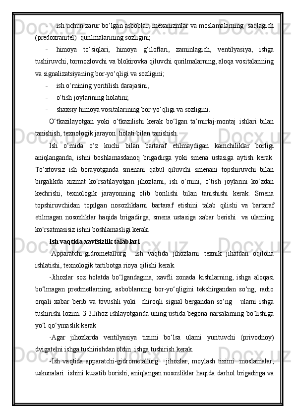  ish uchun zarur bo‘lgan asboblar, mexanizmlar va moslamalarning  saqlagich
(predoxranitel)  qurilmalarining sozligini;
 himoya   to‘siqlari,   himoya   g‘iloflari,   zaminlagich,   ventilyasiya,   ishga
tushiruvchi, tormozlovchi va blokirovka qiluvchi qurilmalarning, aloqa vositalarining
va signalizatsiyaning bor-yo‘qligi va sozligini;
 ish o‘rnining yoritilish darajasini;
 o‘tish joylarining holatini;
 shaxsiy himoya vositalarining bor-yo‘qligi va sozligini.
O‘tkazilayotgan   yoki   o‘tkazilishi   kerak   bo‘lgan   ta’mirlaj-montaj   ishlari   bilan
tanishish, texnologik jarayon  holati bilan tanishish.
Ish   o‘rnida   o‘z   kuchi   bilan   bartaraf   etilmaydigan   kamchiliklar   borligi
aniqlanganda,   ishni   boshlamasdanoq   brigadirga   yoki   smena   ustasiga   aytish   kerak.
To‘xtovsiz   ish   borayotganda   smenani   qabul   qiluvchi   smenani   topshiruvchi   bilan
birgalikda   xizmat   ko‘rsatilayotgan   jihozlarni,   ish   o‘rnini,   o‘tish   joylarini   ko‘zdan
kechrishi,   texnologik   jarayonning   olib   borilishi   bilan   tanishishi   kerak.   Smena
topshiruvchidan   topilgan   nosozliklarni   bartaraf   etishini   talab   qilishi   va   bartaraf
etilmagan   nosozliklar   haqida   brigadirga,   smena   ustasiga   xabar   berishi     va   ularning
ko‘rsatmasisiz ishni boshlamasligi kerak.
Ish vaqtida xavfsizlik talablari
-Apparatchi-gidrometallurg     ish   vaqtida   jihozlarni   texnik   jihatdan   oqilona
ishlatishi, texnologik tartibotga rioya qilishi kerak.
-Jihozlar   soz   holatda   bo‘lgandagina,   xavfli   zonada   kishilarning,   ishga   aloqasi
bo‘lmagan   predmetlarning,   asboblarning   bor-yo‘qligini   tekshirgandan   so‘ng,   radio
orqali   xabar   berib   va   tovushli   yoki     chiroqli   signal   bergandan   so‘ng       ularni   ishga
tushirishi lozim. 3.3.Jihoz ishlayotganda uning ustida begona narsalarning bo‘lishiga
yo‘l qo‘ymaslik kerak
-Agar   jihozlarda   ventilyasiya   tizimi   bo‘lsa   ularni   yurituvchi   (privodnoy)
dvigatelni ishga tushirishdan oldin  ishga tushirish kerak.
-Ish   vaqtida   apparatchi-gidrometallurg       jihozlar,   moylash   tizimi     moslamalar,
uskunalari  ishini kuzatib borishi, aniqlangan nosozliklar haqida darhol brigadirga va 