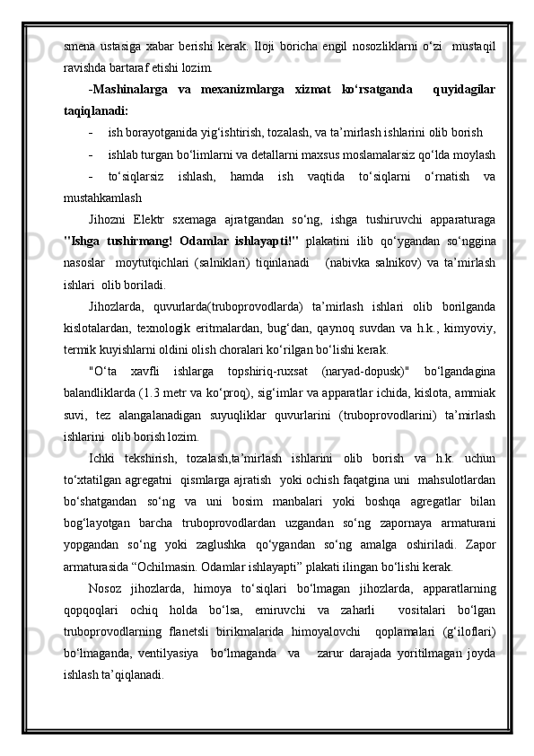 smena   ustasiga   xabar   berishi   kerak.   Iloji   boricha   engil   nosozliklarni   o‘zi     mustaqil
ravishda bartaraf etishi lozim.
-Mashinalarga   va   mexanizmlarga   xizmat   ko‘rsatganda     quyidagilar
taqiqlanadi:
 ish borayotganida yig‘ishtirish, tozalash, va ta’mirlash ishlarini olib borish
 ishlab turgan bo‘limlarni va detallarni maxsus moslamalarsiz qo‘lda moylash
 to‘siqlarsiz   ishlash,   hamda   ish   vaqtida   to‘siqlarni   o‘rnatish   va
mustahkamlash
Jihozni   Elektr   sxemaga   ajratgandan   so‘ng,   ishga   tushiruvchi   apparaturaga
"Ishga   tushirmang!   Odamlar   ishlayapti!"   plakatini   ilib   qo‘ygandan   so‘nggina
nasoslar     moytutqichlari   (salniklari)   tiqinlanadi       (nabivka   salnikov)   va   ta’mirlash
ishlari  olib boriladi.
Jihozlarda,   quvurlarda(truboprovodlarda)   ta’mirlash   ishlari   olib   borilganda
kislotalardan,   texnologik   eritmalardan,   bug‘dan,   qaynoq   suvdan   va   h.k.,   kimyoviy,
termik kuyishlarni oldini olish choralari ko‘rilgan bo‘lishi kerak.
"O‘ta   xavfli   ishlarga   topshiriq-ruxsat   (naryad-dopusk)"   bo‘lgandagina
balandliklarda (1.3 metr va ko‘proq), sig‘imlar va apparatlar ichida, kislota, ammiak
suvi,   tez   alangalanadigan   suyuqliklar   quvurlarini   (truboprovodlarini)   ta’mirlash
ishlarini  olib borish lozim.
Ichki   tekshirish,   tozalash,ta’mirlash   ishlarini   olib   borish   va   h.k.   uchun
to‘xtatilgan agregatni   qismlarga ajratish   yoki ochish faqatgina uni   mahsulotlardan
bo‘shatgandan   so‘ng   va   uni   bosim   manbalari   yoki   boshqa   agregatlar   bilan
bog‘layotgan   barcha   truboprovodlardan   uzgandan   so‘ng   zapornaya   armaturani
yopgandan   so‘ng   yoki   zaglushka   qo‘ygandan   so‘ng   amalga   oshiriladi.   Zapor
armaturasida “Ochilmasin. Odamlar ishlayapti” plakati ilingan bo‘lishi kerak.
Nosoz   jihozlarda,   himoya   to‘siqlari   bo‘lmagan   jihozlarda,   apparatlarning
qopqoqlari   ochiq   holda   bo‘lsa,   emiruvchi   va   zaharli     vositalari   bo‘lgan
truboprovodlarning   flanetsli   birikmalarida   himoyalovchi     qoplamalari   (g‘iloflari)
bo‘lmaganda,   ventilyasiya     bo‘lmaganda     va       zarur   darajada   yoritilmagan   joyda
ishlash ta’qiqlanadi. 