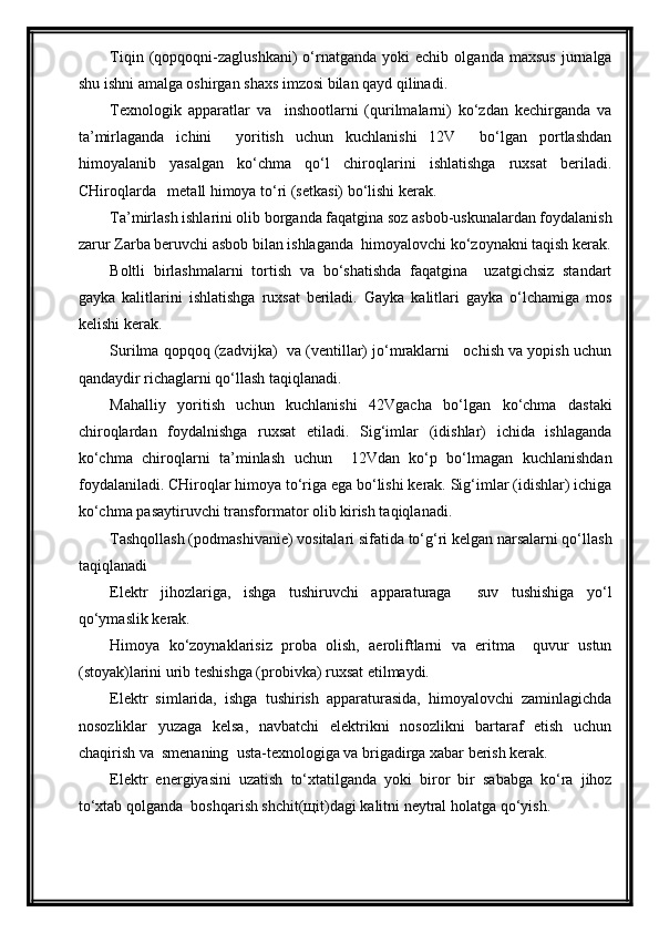 Tiqin   (qopqoqni-zaglushkani)   o‘rnatganda   yoki   echib   olganda   maxsus   jurnalga
shu ishni amalga oshirgan shaxs imzosi bilan qayd qilinadi.
Texnologik   apparatlar   va     inshootlarni   (qurilmalarni)   ko‘zdan   kechirganda   va
ta’mirlaganda   ichini     yoritish   uchun   kuchlanishi   12V     bo‘lgan   portlashdan
himoyalanib   yasalgan   ko‘chma   qo‘l   chiroqlarini   ishlatishga   ruxsat   beriladi.
CHiroqlarda   metall himoya to‘ri (setkasi) bo‘lishi kerak.
Ta’mirlash ishlarini olib borganda faqatgina soz asbob-uskunalardan foydalanish
zarur Zarba beruvchi asbob bilan ishlaganda  himoyalovchi ko‘zoynakni taqish kerak.
Boltli   birlashmalarni   tortish   va   bo‘shatishda   faqatgina     uzatgichsiz   standart
gayka   kalitlarini   ishlatishga   ruxsat   beriladi.   Gayka   kalitlari   gayka   o‘lchamiga   mos
kelishi kerak.
Surilma qopqoq (zadvijka)  va (ventillar) jo‘mraklarni   ochish va yopish uchun
qandaydir richaglarni qo‘llash taqiqlanadi.
Mahalliy   yoritish   uchun   kuchlanishi   42Vgacha   bo‘lgan   ko‘chma   dastaki
chiroqlardan   foydalnishga   ruxsat   etiladi.   Sig‘imlar   (idishlar)   ichida   ishlaganda
ko‘chma   chiroqlarni   ta’minlash   uchun     12Vdan   ko‘p   bo‘lmagan   kuchlanishdan
foydalaniladi. CHiroqlar himoya to‘riga ega bo‘lishi kerak. Sig‘imlar (idishlar) ichiga
ko‘chma pasaytiruvchi transformator olib kirish taqiqlanadi.
Tashqollash (podmashivanie) vositalari sifatida to‘g‘ri kelgan narsalarni qo‘llash
taqiqlanadi
Elektr   jihozlariga,   ishga   tushiruvchi   apparaturaga     suv   tushishiga   yo‘l
qo‘ymaslik kerak.
Himoya   ko‘zoynaklarisiz   proba   olish,   aeroliftlarni   va   eritma     quvur   ustun
(stoyak)larini urib teshishga (probivka) ruxsat etilmaydi.
Elektr   simlarida,   ishga   tushirish   apparaturasida,   himoyalovchi   zaminlagichda
nosozliklar   yuzaga   kelsa,   navbatchi   elektrikni   nosozlikni   bartaraf   etish   uchun
chaqirish va  smenaning  usta-texnologiga va brigadirga xabar berish kerak.
Elektr   energiyasini   uzatish   to‘xtatilganda   yoki   biror   bir   sababga   ko‘ra   jihoz
to‘xtab qolganda  boshqarish shchit(щit)dagi kalitni neytral holatga qo‘yish. 