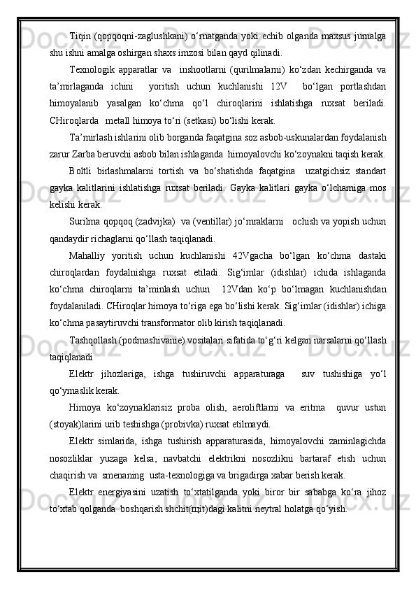 Tiqin   (qopqoqni-zaglushkani)   o‘rnatganda   yoki   echib   olganda   maxsus   jurnalga
shu ishni amalga oshirgan shaxs imzosi bilan qayd qilinadi.
Texnologik   apparatlar   va     inshootlarni   (qurilmalarni)   ko‘zdan   kechirganda   va
ta’mirlaganda   ichini     yoritish   uchun   kuchlanishi   12V     bo‘lgan   portlashdan
himoyalanib   yasalgan   ko‘chma   qo‘l   chiroqlarini   ishlatishga   ruxsat   beriladi.
CHiroqlarda   metall himoya to‘ri (setkasi) bo‘lishi kerak.
Ta’mirlash ishlarini olib borganda faqatgina soz asbob-uskunalardan foydalanish
zarur Zarba beruvchi asbob bilan ishlaganda  himoyalovchi ko‘zoynakni taqish kerak.
Boltli   birlashmalarni   tortish   va   bo‘shatishda   faqatgina     uzatgichsiz   standart
gayka   kalitlarini   ishlatishga   ruxsat   beriladi.   Gayka   kalitlari   gayka   o‘lchamiga   mos
kelishi kerak.
Surilma qopqoq (zadvijka)  va (ventillar) jo‘mraklarni   ochish va yopish uchun
qandaydir richaglarni qo‘llash taqiqlanadi.
Mahalliy   yoritish   uchun   kuchlanishi   42Vgacha   bo‘lgan   ko‘chma   dastaki
chiroqlardan   foydalnishga   ruxsat   etiladi.   Sig‘imlar   (idishlar)   ichida   ishlaganda
ko‘chma   chiroqlarni   ta’minlash   uchun     12Vdan   ko‘p   bo‘lmagan   kuchlanishdan
foydalaniladi. CHiroqlar himoya to‘riga ega bo‘lishi kerak. Sig‘imlar (idishlar) ichiga
ko‘chma pasaytiruvchi transformator olib kirish taqiqlanadi.
Tashqollash (podmashivanie) vositalari sifatida to‘g‘ri kelgan narsalarni qo‘llash
taqiqlanadi
Elektr   jihozlariga,   ishga   tushiruvchi   apparaturaga     suv   tushishiga   yo‘l
qo‘ymaslik kerak.
Himoya   ko‘zoynaklarisiz   proba   olish,   aeroliftlarni   va   eritma     quvur   ustun
(stoyak)larini urib teshishga (probivka) ruxsat etilmaydi.
Elektr   simlarida,   ishga   tushirish   apparaturasida,   himoyalovchi   zaminlagichda
nosozliklar   yuzaga   kelsa,   navbatchi   elektrikni   nosozlikni   bartaraf   etish   uchun
chaqirish va  smenaning  usta-texnologiga va brigadirga xabar berish kerak.
Elektr   energiyasini   uzatish   to‘xtatilganda   yoki   biror   bir   sababga   ko‘ra   jihoz
to‘xtab qolganda  boshqarish shchit(щit)dagi kalitni neytral holatga qo‘yish.