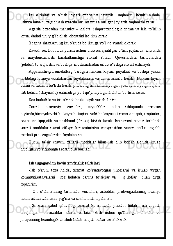 Ish   o‘rinlari   va   o‘tish   joylari   ozoda   va   batartib     saqlanishi   kerak.   Asbob-
uskuna,latta-putta,zichlash materiallari maxsus ajratilgan joylarda saqlanishi zarur.
Agarda   bexosdan   mahsulot   –   kislota,   ishqor,texnologik   eritma   va   h.k.   to‘kilib
ketsa, darhol uni yig‘ib olish  chorasini ko‘rish kerak.
Begona shaxslarning ish o‘rnida bo‘lishiga yo‘l qo‘ymaslik kerak.
Zavod, sex hududida yurish uchun   maxsus ajratilgan o‘tish joylarida, zinalarda
va   maydonchalarda   harakatlanishga   ruxsat   etiladi.   Quvurlardan,   tarnovlardan
(jeloba), to‘siqlardan va boshqa  moslamalardan oshib o‘tishga ruxsat etilmaydi.
Apparatchi-gidrometallurg   berilgan   maxsus   kiyim,   poyafzal   va   boshqa   yakka
tartibdagi  himoya vositalaridan  foydalanishi  va ularni  asrashi  kerak.   Maxsus  kiyim
butun va ixcham bo‘lishi kerak, jihozning harakatlanayotgan yoki aylanayotgan qismi
ilib ketishi (chaynashi) ehtimoliga yo‘l qo‘ymaydigan holatda bo‘lishi kerak.
Sex hududida va ish o‘rnida kaska kiyib yurish  lozim.
Zararli   kimyoviy   vositalar,   suyuqliklar   bilan   ishlaganda   maxsus
kiyimda,himoyalovchi ko‘zoynak  taqish  yoki ko‘zoynakli maxsus niqob, respirator,
rezina   qo‘lqop,etik   va   peshband   (fartuk)   kiyish   kerak.   Ish   zonasi   havosi   tarkibida
zararli   moddalar   ruxsat   etilgan   konsentratsiya   chegarasidan   yuqori   bo‘lsa   tegishli
markali protivogazlardan foydalanish. 
Kuchli   ta’sir   etuvchi   zaharli   moddalar   bilan   ish   olib   borish   alohida   ishlab
chiqilgan yo‘riqnomga asosan olib boriladi.  
Ish tugagandan keyin xavfsizlik talablari
-Ish   o‘rnini   toza   holda,   xizmat   ko‘rsatayotgan   jihozlarni   va   ishlab   turgan
kommunikatsiyalarni     soz   holatda   barcha   to‘siqlar   va       g‘iloflar     bilan   birga
topshirish.
-   O‘t   o‘chirishning   birlamchi   vositalari,   asboblar,   protivogazlarning   avariya
holati uchun zahirasini yig‘ma va soz holatda topshirish.
-   Smenani   qabul   qiluvchiga   xizmat   ko‘rsatuvchi   jihozlar   holati,     ish   vaqtida
aniqlangan     nosozliklar,   ularni   bartaraf   etish   uchun   qo‘llanilgan   choralar   va
jarayonning texnologik tartiboti holati haqida  xabar berish kerak. 