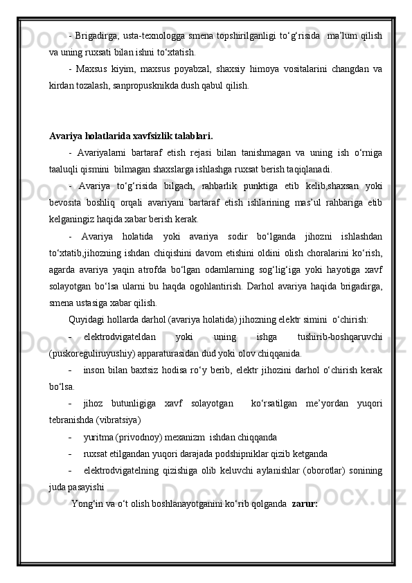 -   Brigadirga,   usta-texnologga   smena   topshirilganligi   to‘g‘risida     ma’lum   qilish
va uning ruxsati bilan ishni to‘xtatish.
-   Maxsus   kiyim,   maxsus   poyabzal,   shaxsiy   himoya   vositalarini   changdan   va
kirdan tozalash, sanpropusknikda dush qabul qilish.
Avariya holatlarida xavfsizlik talablari.
-   Avariyalarni   bartaraf   etish   rejasi   bilan   tanishmagan   va   uning   ish   o‘rniga
taaluqli qismini  bilmagan shaxslarga ishlashga ruxsat berish taqiqlanadi.
-   Avariya   to‘g‘risida   bilgach,   rahbarlik   punktiga   etib   kelib,shaxsan   yoki
bevosita   boshliq   orqali   avariyani   bartaraf   etish   ishlarining   mas’ul   rahbariga   etib
kelganingiz haqida xabar berish kerak.
-   Avariya   holatida   yoki   avariya   sodir   bo‘lganda   jihozni   ishlashdan
to‘xtatib,jihozning   ishdan   chiqishini   davom   etishini   oldini   olish   choralarini   ko‘rish,
agarda   avariya   yaqin   atrofda   bo‘lgan   odamlarning   sog‘lig‘iga   yoki   hayotiga   xavf
solayotgan   bo‘lsa   ularni   bu   haqda   ogohlantirish.   Darhol   avariya   haqida   brigadirga,
smena ustasiga xabar qilish.
Quyidagi hollarda darhol (avariya holatida) jihozning elektr simini  o‘chirish:
 elektrodvigateldan   yoki   uning   ishga   tushirib-boshqaruvchi
(puskoreguliruyushiy) apparaturasidan dud yoki olov chiqqanida.
 inson   bilan   baxtsiz   hodisa   ro‘y   berib,   elektr   jihozini   darhol   o‘chirish   kerak
bo‘lsa.
 jihoz   butunligiga   xavf   solayotgan     ko‘rsatilgan   me’yordan   yuqori
tebranishda (vibratsiya)
 yuritma (privodnoy) mexanizm  ishdan chiqqanda
 ruxsat etilgandan yuqori darajada podshipniklar qizib ketganda
 elektrodvigatelning   qizishiga   olib   keluvchi   aylanishlar   (oborotlar)   sonining
juda pasayishi
 Yong‘in va o‘t olish boshlanayotganini ko‘rib qolganda   zarur: