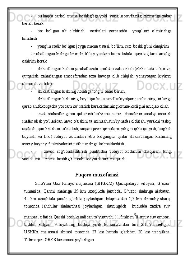  bu haqda darhol smena boshlig‘iga yoki  yong‘in xavfsizligi xizmatiga xabar
berish kerak
 bor   bo‘lgan   o‘t   o‘chirish     vositalari   yordamida     yong‘inni   o‘chirishga
kirishish
 yong‘in sodir bo‘lgan joyga smena ustasi, bo‘lim, sex  boshlig‘ini chaqirish
Jarohatlangan kishiga birinchi tibbiy yordam ko‘rsatishda  quyidagilarni amalga
oshirish kerak:
 shikastlangan kishini jarohatlovchi omildan xalos etish (elektr toki ta’siridan
qutqarish,   zaharlangan   atmosferadan   toza   havoga   olib   chiqish,   yonayotgan   kiyimni
o‘chirish va h.k.)
 shikastlangan kishinig holatiga to‘g‘ri baho berish
 shikastlangan kishining hayotiga katta xavf solayotgan jarohatning toifasiga
qarab shifokorgacha yordam ko‘rsatish harakatlarining ketma-ketligini aniqlab olish
 tezda shikastlanganni  qutqarish bo‘yicha   zarur    choralarni  amalga  oshirish
(nafas olish yo‘llaridan havo o‘tishini ta’minlash,sun’iy nafas oldirish, yurakni tashqi
uqalash, qon ketishini to‘xtatish, singan joyni qimirlamaydigan qilib qo‘yish, bog‘ich
boylash   va   h.k.)   ibbiyot   xodimlari   etib   kelgungua   qadar   shikastlangan   kishining
asosiy hayotiy funksiyalarini tutib turishiga ko‘maklashish.
 zavod   sog‘lomlashtirish   punktidan   tibbiyot   xodimini   chaqirish,   tungi
vaqtda esa – smena boshlig‘i orqali  tez yordamni chaqirish.
Fuqoro muxofazasi
SHо‘rtan   Gaz   Kimyo   majmuasi   (SHGKM)   Qashqadaryo   viloyati,   G‘uzor
tumanida,   Qarshi   shahriga   35   km   uzoqlikda   janubda,   G‘uzor   shahriga   nisbatan
40   km   uzoqlikda   janubi-g‘arbda   joylashgan.   Majmuadan   1,7   km   shimoliy-sharq
tomonda   ishchilar   shaharchasi   joylashgan,   shuningdek     hududda   zaxira   suv
manbasi sifatida Qarshi bosh kanalidan tо‘yinuvchi 11,5mln m 3
li suniy suv ombori
tashkil   etilgan.   Viloyatning   boshqa   yirik   korxonalardan   biri   SHо‘rtanneftgaz
USHKsi   majmuasi   shimol   tomonda   27   km   hamda   g‘arbdan   20   km   uzoqlikda
Talimarjon GRES korxonasi joylashgan. 