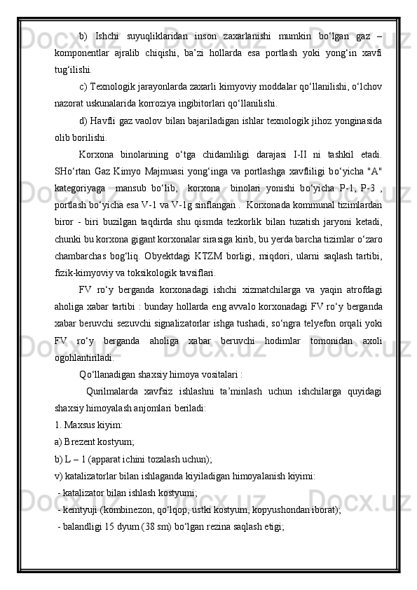 b)   Ishchi   suyuqliklaridan   inson   zaxarlanishi   mumkin   bо‘lgan   gaz   –
komponentlar   ajralib   chiqishi,   ba’zi   hollarda   esa   portlash   yoki   yong‘in   xavfi
tug‘ilishi.
c) Texnologik jarayonlarda zaxarli kimyoviy moddalar qо‘llanilishi, о‘lchov
nazorat uskunalarida korroziya ingibitorlari qо‘llanilishi. 
d) Havfli gaz vaolov bilan bajariladigan ishlar texnologik jihoz yonginasida
olib borilishi.
Korxona   binolarining   о ‘tga   chidamliligi   darajasi   I-II   ni   tashkil   etadi.
SH о ‘rtan   Gaz   Kimyo   Majmuasi   yong‘inga   va   portlashga   xavfliligi   b о ‘yicha   "A"
kategoriyaga     mansub   b о ‘lib,     korxona     binolari   yonishi   b о ‘yicha   P-1,   P-3   ,
portlash b о ‘yicha esa V-1 va V-1g sinflangan .  Korxonada kommunal tizimlardan
biror   -   biri   buzilgan   taqdirda   shu   qismda   tezkorlik   bilan   tuzatish   jaryoni   ketadi,
chunki bu korxona gigant korxonalar sirasiga kirib, bu yerda barcha tizimlar  о ‘zaro
chambarchas   bog‘liq.   Obyektdagi   KTZM   borligi,   miqdori,   ularni   saqlash   tartibi,
fizik-kimyoviy va toksikologik tavsiflari.
FV   r о ‘y   berganda   korxonadagi   ishchi   xizmatchilarga   va   yaqin   atrofdagi
aholiga xabar tartibi : bunday hollarda eng avvalo korxonadagi FV r о ‘y berganda
xabar beruvchi sezuvchi signalizatorlar ishga tushadi, s о ‘ngra telyefon orqali yoki
FV   r о ‘y   berganda   aholiga   xabar   beruvchi   hodimlar   tomonidan   axoli
ogohlantiriladi.
Q о ‘llanadigan shaxsiy himoya vositalari :
  Qurilmalarda   xavfsiz   ishlashni   ta’minlash   uchun   ishchilarga   quyidagi
shaxsiy himoyalash anjomlari beriladi: 
1. Maxsus kiyim: 
a) Brezent kostyum;
b) L – 1 (apparat ichini tozalash uchun); 
v) katalizatorlar bilan ishlaganda kiyiladigan himoyalanish kiyimi:
 - katalizator bilan ishlash kostyumi;
 - kemtyuji (kombinezon, q о ‘lqop, ustki kostyum, kopyushondan iborat);
 - balandligi 15 dyum (38 sm) b о ‘lgan rezina saqlash etigi; 