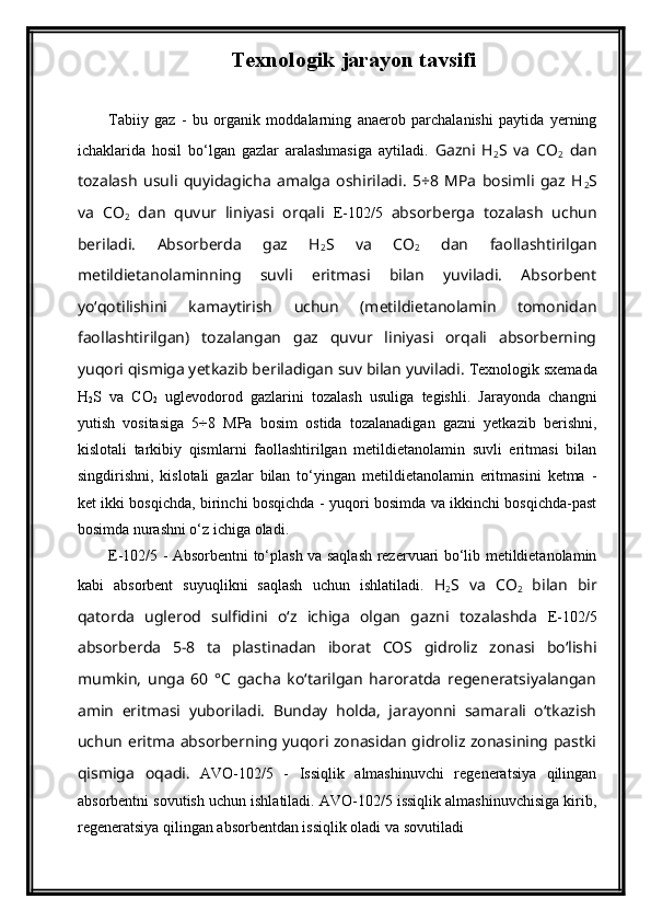 Texnologik jarayon tavsifi  
Tabiiy   gaz   -   bu   organik   moddalarning   anaerob   parchalanishi   paytida   yerning
ichaklarida   hosil   bo‘lgan   gazlar   aralashmasiga   aytiladi.   Gazni   H
2 S   va   CO
2   dan
tozalash   usuli   quyidagicha   amalga   oshiriladi.   5÷8   MPa   bosimli   gaz   H
2 S
va   CO
2   dan   quvur   liniyasi   orqali   E-102/5   absorberga   tozalash   uchun
beriladi.   Absorberda   gaz   H
2 S   va   CO
2   dan   faollashtirilgan
metildietanolaminning   suvli   eritmasi   bilan   yuviladi.   Absorbent
yo‘qotilishini   kamaytirish   uchun   (metildietanolamin   tomonidan
faollashtirilgan)   tozalangan   gaz   quvur   liniyasi   orqali   absorberning
yuqori qismiga yetkazib beriladigan suv bilan yuviladi.  Texnologik sxemada
H
2 S   va   CO
2   uglevodorod   gazlarini   tozalash   usuliga   tegishli.   Jarayonda   changni
yutish   vositasiga   5÷8   MPa   bosim   ostida   tozalanadigan   gazni   yetkazib   berishni,
kislotali   tarkibiy   qismlarni   faollashtirilgan   metildietanolamin   suvli   eritmasi   bilan
singdirishni,   kislotali   gazlar   bilan   to‘yingan   metildietanolamin   eritmasini   ketma   -
ket ikki bosqichda, birinchi bosqichda - yuqori bosimda va ikkinchi bosqichda-past
bosimda nurashni o‘z ichiga oladi.
E-102/5 - Absorbentni to‘plash va saqlash rezervuari bo‘lib metildietanolamin
kabi   absorbent   suyuqlikni   saqlash   uchun   ishlatiladi.   H
2 S   va   CO
2   bilan   bir
qatorda   uglerod   sulfidini   o‘z   ichiga   olgan   gazni   tozalashda   E-102/5
absorberda   5-8   ta   plastinadan   iborat   COS   gidroliz   zonasi   bo‘lishi
mumkin,   unga   60   °C   gacha   ko‘tarilgan   haroratda   regeneratsiyalangan
amin   eritmasi   yuboriladi.   Bunday   holda,   jarayonni   samarali   o‘tkazish
uchun eritma absorberning yuqori zonasidan gidroliz zonasining pastki
qismiga   oqadi.   AVO-102/5   -   Issiqlik   almashinuvchi   regeneratsiya   qilingan
absorbentni sovutish uchun ishlatiladi. AVO-102/5 issiqlik almashinuvchisiga kirib,
regeneratsiya qilingan absorbentdan issiqlik oladi va sovutiladi 