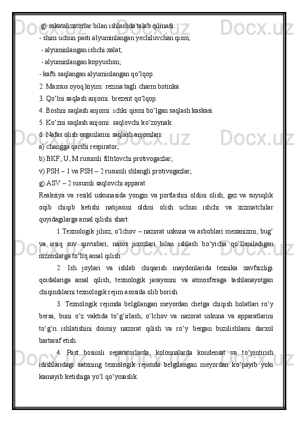  g) sokatalizatorlar bilan ishlashda talab qilinadi:
- shim uchun pasti alyuminlangan yechiluvchan qism;
 - alyuminlangan ishchi xalat;
 - alyuminlangan kopyushon; 
- kafti saqlangan alyuminlangan q о ‘lqop.
2. Maxsus oyoq kiyim: rezina tagli charm botinka. 
3. Q о ‘lni saqlash anjomi: brezent q о ‘lqop. 
4. Boshni saqlash anjomi: ichki qismi b о ‘lgan saqlash kaskasi. 
5. K о ‘zni saqlash anjomi: saqlovchi k о ‘zoynak. 
6. Nafas olish organlarini saqlash anjomlari: 
a) changga qarshi respirator; 
b) BKF, U, M rusumli filtrlovchi protivogazlar;
v) PSH – 1 va PSH – 2 rusumli shlangli protivogazlar; 
g) ASV – 2 rusumli saqlovchi apparat.
Reaksiya   va   resikl   uskunasida   yongin   va   portlashni   oldini   olish,   gaz   va   suyuqlik
oqib   chiqib   ketishi   natijasini   oldini   olish   uchun   ishchi   va   xizmatchilar
quyidagilarga amal qilishi shart: 
1.Texnologik jihoz,   о ‘lchov – nazorat uskuna va asboblari mexanizmi, bug‘
va   issiq   suv   quvurlari,   nasos   jixozlari   bilan   ishlash   b о ‘yicha   q о ‘llaniladigan
nizomlarga t о ‘liq amal qilish. 
2.   Ish   joylari   va   ishlab   chiqarish   maydonlarida   texnika   xavfsizligi
qoidalariga   amal   qilish,   texnologik   jarayonni   va   atmosferaga   tashlanayotgan
chiqindilarni texnologik rejim asosida olib borish.
3.   Texnologik   rejimda   belgilangan   meyordan   chetga   chiqish   holatlari   r о ‘y
bersa,   buni   о ‘z   vaktida   t о ‘g‘irlash,   о ‘lchov   va   nazorat   uskuna   va   apparatlarini
t о ‘g‘ri   ishlatishini   doimiy   nazorat   qilish   va   r о ‘y   bergan   buzilishlarni   darxol
bartaraf etish.
4.   Past   bosimli   separatorlarda,   kolonnalarda   kondensat   va   t о ‘yintirish
idishlaridagi   satxning   texnologik   rejimda   belgilangan   meyordan   k о ‘payib   yoki
kamayib ketishiga y о ‘l q о ‘ymaslik.  