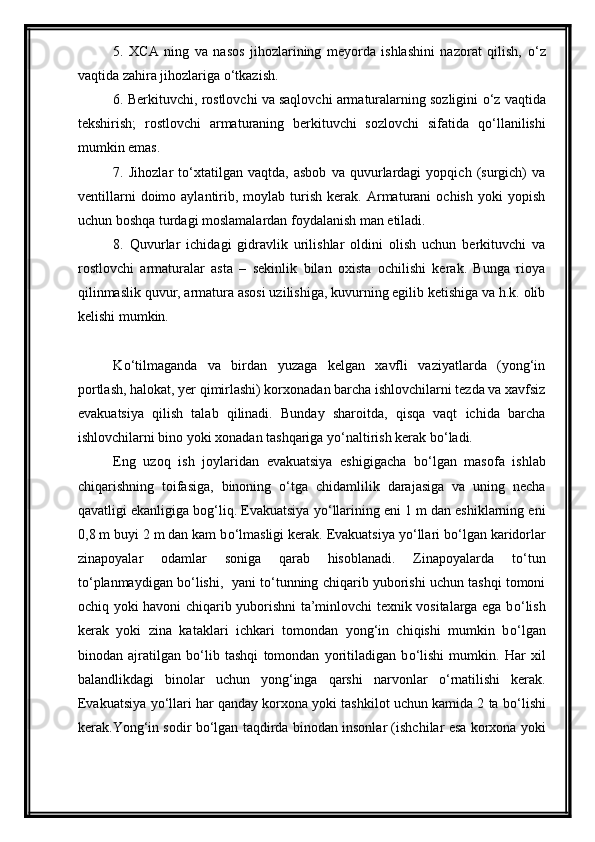 5.   XCA   ning   va   nasos   jihozlarining   meyorda   ishlashini   nazorat   qilish,   о ‘z
vaqtida zahira jihozlariga  о ‘tkazish. 
6. Berkituvchi, rostlovchi va saqlovchi armaturalarning sozligini  о ‘z vaqtida
tekshirish;   rostlovchi   armaturaning   berkituvchi   sozlovchi   sifatida   q о ‘llanilishi
mumkin emas. 
7.   Jihozlar   t о ‘xtatilgan   vaqtda,   asbob   va   quvurlardagi   yopqich   (surgich)   va
ventillarni   doimo  aylantirib,  moylab   turish   kerak.   Armaturani   ochish   yoki   yopish
uchun boshqa turdagi moslamalardan foydalanish man etiladi.
8.   Quvurlar   ichidagi   gidravlik   urilishlar   oldini   olish   uchun   berkituvchi   va
rostlovchi   armaturalar   asta   –   sekinlik   bilan   oxista   ochilishi   kerak.   Bunga   rioya
qilinmaslik quvur, armatura asosi uzilishiga, kuvurning egilib ketishiga va h.k. olib
kelishi mumkin. 
K о ‘tilmaganda   va   birdan   yuzaga   kelgan   xavfli   vaziyatlarda   (yong‘in
portlash, halokat, yer qimirlashi) korxonadan barcha ishlovchilarni tezda va xavfsiz
evakuatsiya   qilish   talab   qilinadi.   Bunday   sharoitda,   qisqa   vaqt   ichida   barcha
ishlovchilarni bino yoki xonadan tashqariga y о ‘naltirish kerak b о ‘ladi.
Eng   uzoq   ish   joylaridan   evakuatsiya   eshigigacha   b о ‘lgan   masofa   ishlab
chiqarishning   toifasiga,   binoning   о ‘tga   chidamlilik   darajasiga   va   uning   necha
qavatligi ekanligiga bog‘liq. Evakuatsiya y о ‘llarining eni 1 m dan eshiklarning eni
0,8 m buyi 2 m dan kam b о ‘lmasligi kerak. Evakuatsiya y о ‘llari b о ‘lgan karidorlar
zinapoyalar   odamlar   soniga   qarab   hisoblanadi.   Zinapoyalarda   t о ‘tun
t о ‘planmaydigan b о ‘lishi,  yani t о ‘tunning chiqarib yuborishi uchun tashqi tomoni
ochiq yoki havoni chiqarib yuborishni ta’minlovchi texnik vositalarga ega b о ‘lish
kerak   yoki   zina   kataklari   ichkari   tomondan   yong‘in   chiqishi   mumkin   b о ‘lgan
binodan   ajratilgan   b о ‘lib   tashqi   tomondan   yoritiladigan   b о ‘lishi   mumkin.   Har   xil
balandlikdagi   binolar   uchun   yong‘inga   qarshi   narvonlar   о ‘rnatilishi   kerak.
Evakuatsiya y о ‘llari har qanday korxona yoki tashkilot uchun kamida 2 ta b о ‘lishi
kerak.Yong‘in sodir b о ‘lgan taqdirda binodan insonlar (ishchilar esa korxona yoki 