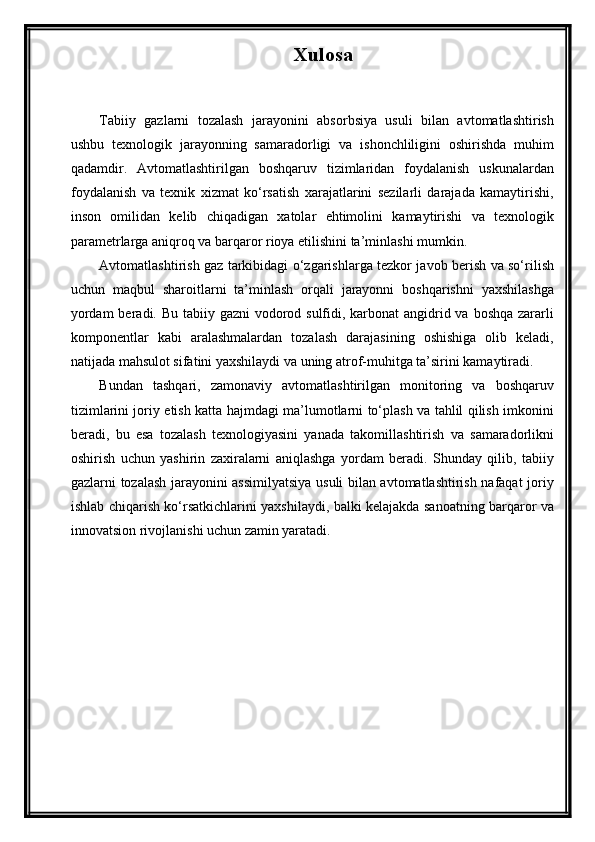 Xulosa
Tabiiy   gazlarni   tozalash   jarayonini   absorbsiya   usuli   bilan   avtomatlashtirish
ushbu   texnologik   jarayonning   samaradorligi   va   ishonchliligini   oshirishda   muhim
qadamdir.   Avtomatlashtirilgan   boshqaruv   tizimlaridan   foydalanish   uskunalardan
foydalanish   va   texnik   xizmat   ko‘rsatish   xarajatlarini   sezilarli   darajada   kamaytirishi,
inson   omilidan   kelib   chiqadigan   xatolar   ehtimolini   kamaytirishi   va   texnologik
parametrlarga aniqroq va barqaror rioya etilishini ta’minlashi mumkin.
Avtomatlashtirish gaz tarkibidagi o‘zgarishlarga tezkor javob berish va so‘rilish
uchun   maqbul   sharoitlarni   ta’minlash   orqali   jarayonni   boshqarishni   yaxshilashga
yordam  beradi. Bu tabiiy gazni vodorod sulfidi, karbonat angidrid va boshqa zararli
komponentlar   kabi   aralashmalardan   tozalash   darajasining   oshishiga   olib   keladi,
natijada mahsulot sifatini yaxshilaydi va uning atrof-muhitga ta’sirini kamaytiradi.
Bundan   tashqari,   zamonaviy   avtomatlashtirilgan   monitoring   va   boshqaruv
tizimlarini joriy etish katta hajmdagi ma’lumotlarni to‘plash va tahlil qilish imkonini
beradi,   bu   esa   tozalash   texnologiyasini   yanada   takomillashtirish   va   samaradorlikni
oshirish   uchun   yashirin   zaxiralarni   aniqlashga   yordam   beradi.   Shunday   qilib,   tabiiy
gazlarni tozalash jarayonini assimilyatsiya usuli bilan avtomatlashtirish nafaqat joriy
ishlab chiqarish ko‘rsatkichlarini yaxshilaydi, balki kelajakda sanoatning barqaror va
innovatsion rivojlanishi uchun zamin yaratadi.  