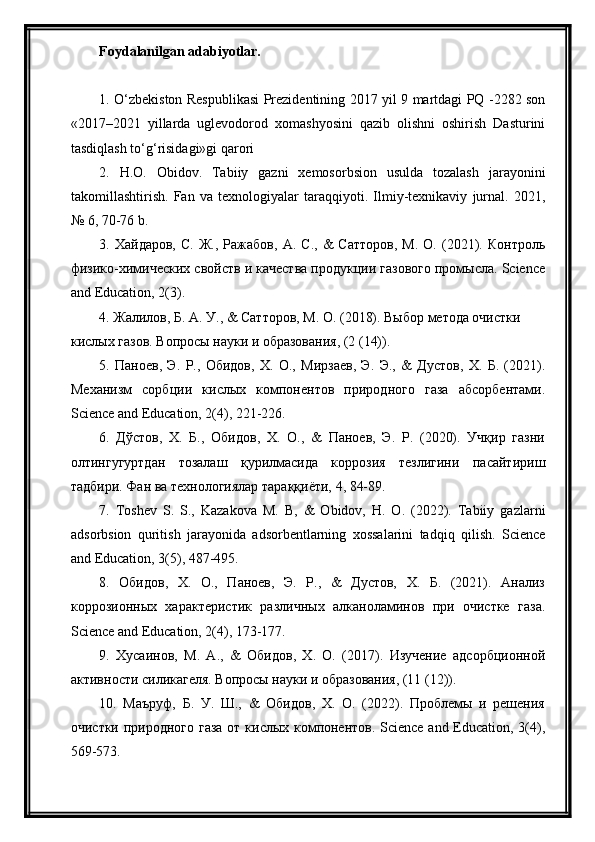 Foydalanilgan adabiyotlar.
1. O‘zbekiston Respublikasi Prezidentining 2017 yil 9 martdagi PQ -2282 son
«2017–2021   yillarda   uglevodorod   xomashyosini   qazib   olishni   oshirish   Dasturini
tasdiqlash to‘g‘risidagi»gi qarori
2.   H.O.   Obidov.   Tabiiy   gazni   xemosorbsion   usulda   tozalash   jarayonini
takomillashtirish.   Fan   va   texnologiyalar   taraqqiyoti.   Ilmiy-texnikaviy   jurnal.   2021,
№ 6, 70-76 b.
3.  Хайдаров,   С.   Ж.,   Ражабов,   А.   С.,   &   Сатторов,   М.   О.   (2021).   Контроль
физико-химических свойств и качества продукции газового промысла. Science
and Education, 2(3).
4. Жалилов, Б. А. У., & Сатторов, М. О. (2018). Выбор метода очистки 
кислых газов. Вопросы науки и образования, (2 (14)).
5.   Паноев,   Э.   Р.,   Обидов,   Х.   О.,   Мирзаев,   Э.   Э.,   &   Дустов,   Х.   Б.   (2021).
Механизм   сорбции   кислых   компонентов   природного   газа   абсорбентами.
Science and Education, 2(4), 221-226.
6.   Дўстов,   Х.   Б.,   Обидов,   Х.   О.,   &   Паноев,   Э.   Р.   (2020).   Учқир   газни
олтингугуртдан   тозалаш   қурилмасида   коррозия   тезлигини   пасайтириш
тадбири. Фан ва технологиялар тараққиёти, 4, 84-89.
7.   Toshev   S.   S.,   Kazakova   M.   B,   &   Obidov,   H.   O.   (2022).   Tabiiy   gazlarni
adsorbsion   quritish   jarayonida   adsorbentlаrning   хоssаlаrini   tadqiq   qilish.   Science
and Education, 3(5), 487-495.
8.   Обидов,   Х.   О.,   Паноев,   Э.   Р.,   &   Дустов,   Х.   Б.   (2021).   Анализ
коррозионных   характеристик   различных   алканоламинов   при   очистке   газа.
Science and Education, 2(4), 173-177.
9.   Хусаинов,   М.   А.,   &   Обидов,   Х.   О.   (2017).   Изучение   адсорбционной
активности силикагеля. Вопросы науки и образования, (11 (12)).
10.   Маъруф,   Б.   У.   Ш.,   &   Обидов,   Х.   О.   (2022).   Проблемы   и   решения
очистки природного газа от кислых компонентов. Science and Education, 3(4),
569-573.