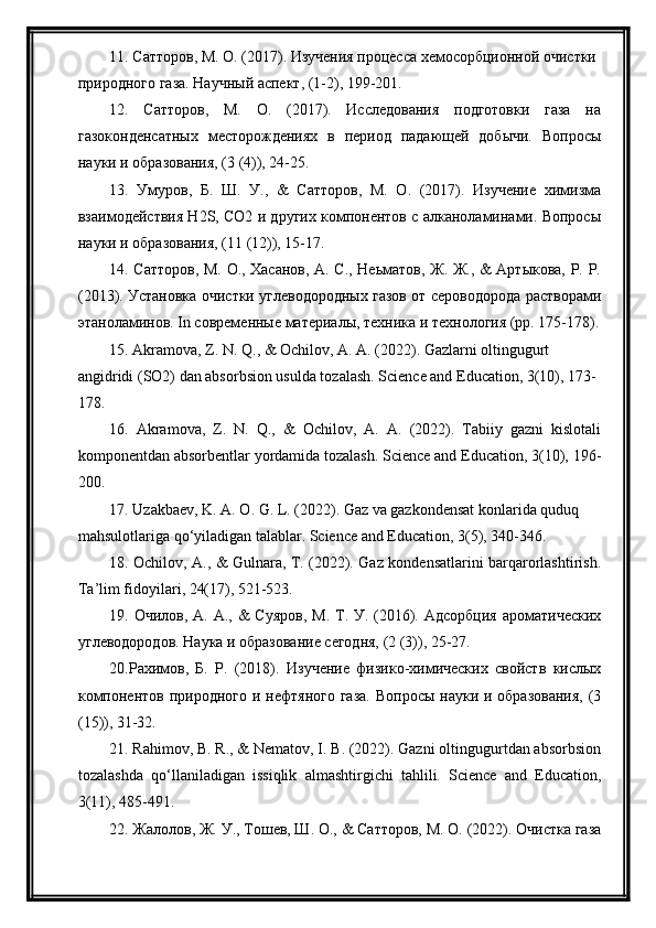 11. Сатторов, М. О. (2017). Изучения процесса хемосорбционной очистки 
природного газа. Научный аспект, (1-2), 199-201.
12.   Сатторов,   М.   О.   (2017).   Исследования   подготовки   газа   на
газоконденсатных   месторождениях   в   период   падающей   добычи.   Вопросы
науки и образования, (3 (4)), 24-25.
13.   Умуров,   Б.   Ш.   У.,   &   Сатторов,   М.   О.   (2017).   Изучение   химизма
взаимодействия Н2S, CО2 и других компонентов с алканоламинами. Вопросы
науки и образования, (11 (12)), 15-17.
14. Сатторов, М. О., Хасанов, А. С., Неьматов, Ж. Ж., & Артыкова, Р. Р.
(2013). Установка очистки углеводородных газов от сероводорода растворами
этаноламинов. In современные материалы, техника и технология (pp. 175-178).
15. Akramova, Z. N. Q., & Оchilоv, А. А. (2022). Gazlarni oltingugurt 
angidridi (SO2) dan absorbsion usulda tozalash. Science and Education, 3(10), 173-
178.
16.   Akramova,   Z.   N.   Q.,   &   Оchilоv,   А.   А.   (2022).   Tabiiy   gazni   kislotali
komponentdan absorbentlar yordamida tozalash. Science and Education, 3(10), 196-
200.
17. Uzаkbаеv, K. А. O. G. L. (2022). Gaz va gаzkоndеnsаt kоnlarida quduq 
mаhsulоtlariga qo‘yiladigan talablar. Science and Education, 3(5), 340-346.
18. Ochilov, A., & Gulnara, T. (2022). Gaz kondensatlarini barqarorlashtirish.
Ta’lim fidoyilari, 24(17), 521-523.
19. Очилов, А. А., &  Суяров,  М.  Т. У. (2016). Адсорбция  ароматических
углеводородов. Наука и образование сегодня, (2 (3)), 25-27.
20.Рахимов,   Б.   Р.   (2018).   Изучение   физико-химических   свойств   кислых
компонентов  природного  и нефтяного  газа.  Вопросы науки и образования,  (3
(15)), 31-32.
21. Rahimov, B. R., & Nematov, I. B. (2022). Gazni oltingugurtdan absorbsion
tozalashda   qo‘llaniladigan   issiqlik   almashtirgichi   tahlili.   Science   and   Education,
3(11), 485-491.
22. Жалолов, Ж. У., Тошев, Ш. О., & Сатторов, М. О. (2022). Очистка газа 