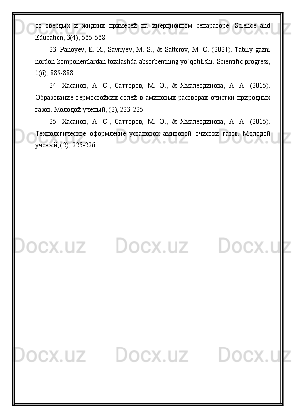 от   твердых   и   жидких   примесей   на   инерционном   сепараторе.   Science   and
Education, 3(4), 565-568.
23.  Panoyev,   E.   R.,   Savriyev,   M.   S.,  &   Sattorov,   M.   O.  (2021).   Tabiiy   gazni
nordon komponentlardan tozalashda absorbentning yo‘qotilishi. Scientific progress,
1(6), 885-888.
24.   Хасанов,   А.   С.,   Сатторов,   М.   О.,   &   Ямалетдинова,   А.   А.   (2015).
Образование   термостойких   солей   в   аминовых   растворах   очистки   природных
газов. Молодой ученый, (2), 223-225.
25.   Хасанов,   А.   С.,   Сатторов,   М.   О.,   &   Ямалетдинова,   А.   А.   (2015).
Технологическое   оформление   установок   аминовой   очистки   газов.   Молодой
ученый, (2), 225-226. 